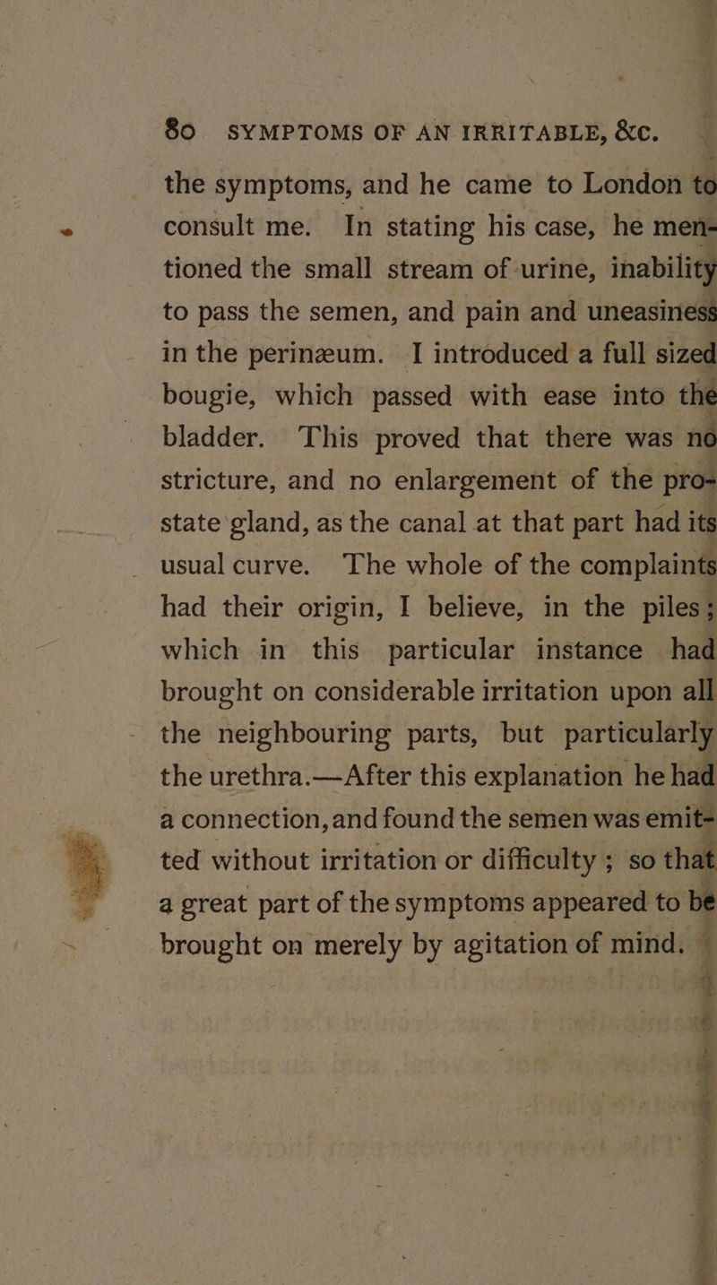 the symptoms, and he came to London to consult me. In stating his case, he men- tioned the small stream of urine, inability to pass the semen, and pain and uneasiness in the perineum. I introduced a full sized bougie, which passed with ease into the bladder. This proved that there was no stricture, and no enlargement of the pro- state gland, as the canal at that part had its usual curve. The whole of the complaints had their origin, I believe, in the piles ; which in this particular instance had brought on considerable irritation upon all the neighbouring parts, but particularly the urethra.—After this explanation he had a connection, and found the semen was emit- ted without irritation or difficulty ; &gt; so that a great part of the symptoms appeared to be brought on merely by agitation of mind. ¢ “ % é ; # Fs i, A