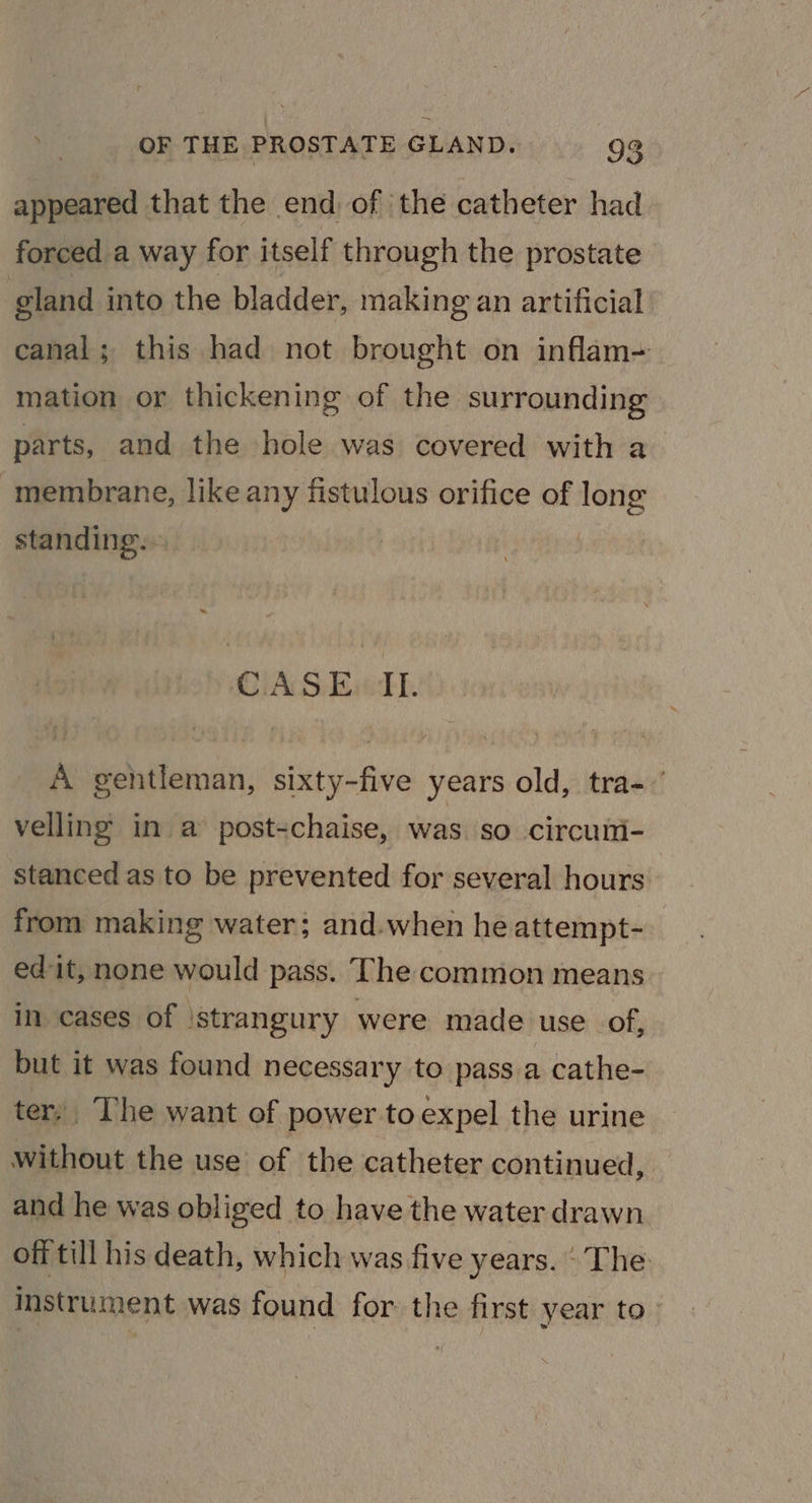 appeared that the end of ‘the catheter had forced a way for itself through the prostate gland into the bladder, making an artificial canal; this had not brought on inflam- mation or thickening of the surrounding parts, and the hole was covered with a membrane, like any fistulous orifice of long standing.. OIA SEL. A gentleman, sixty-five years old, tra- velling in a post-chaise, was so circum- stanced as to be prevented for several hours from making water; and.when he attempt- edit, none would pass. The common means in cases of \strangury were made use of, but it was found necessary to pass a cathe- ter; The want of power to expel the urine without the use of the catheter continued, and he was obliged to have the water drawn off till his death, which was five years. ‘The instrument was found for the first year to