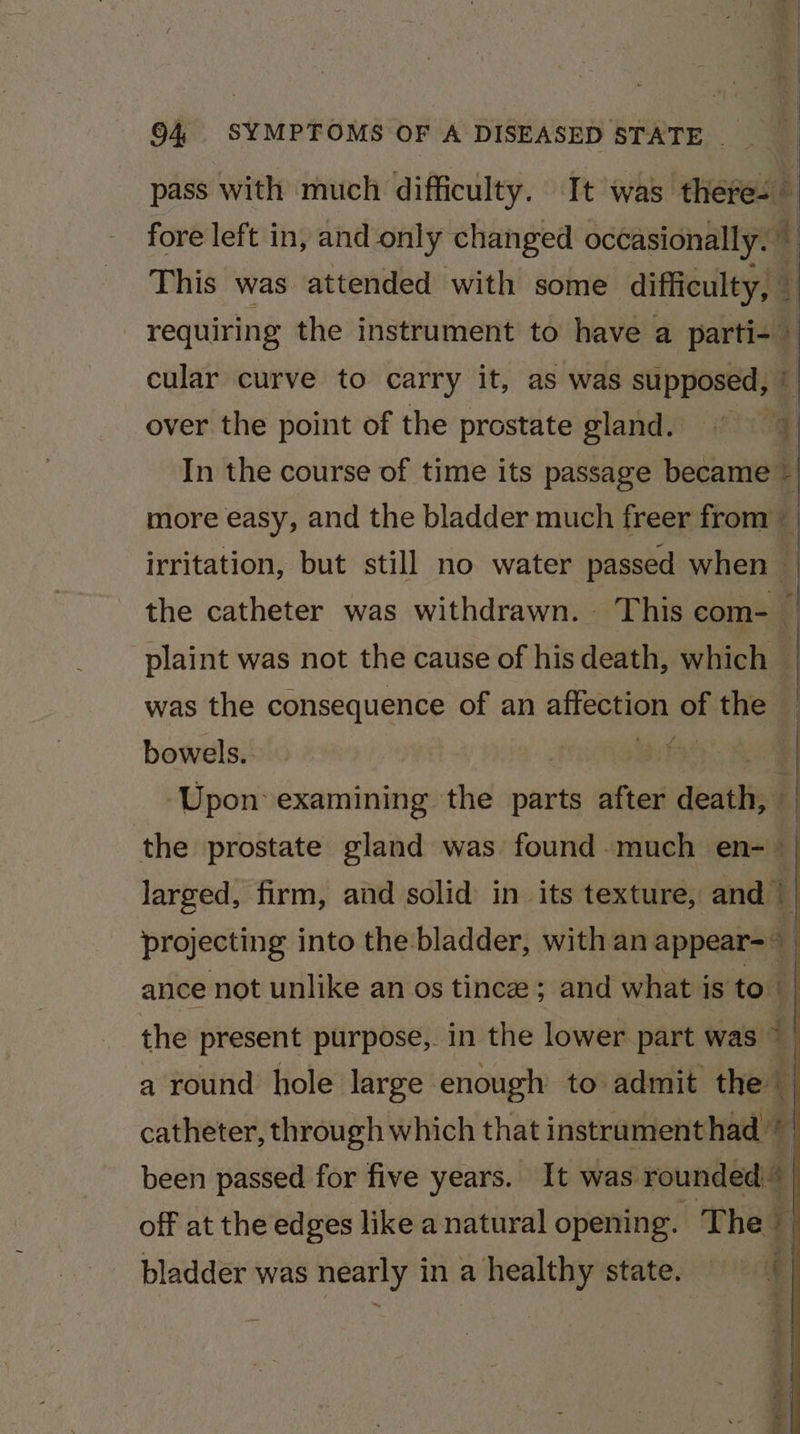 pass with much difficulty. It was theres — ] fore left in, and only changed occasionally. i This was attended with some ‘difficulty, © ol requiring the instrument to have a parti-~ cular curve to carry it, as was supposed, © over the point of the prostate gland. q In the course of time its passage socal more easy, and the bladder much freer from { irritation, but still no water passed when — the catheter was withdrawn. This com- | was the consequence of an ss sisi: of the -_plaint was not the cause of his death, which | bowels. | : | Upon examining the parts after deaiti ‘| the prostate gland was found much en-_ | larged, firm, and solid in its texture, and | projecting into the bladder, with an appear=~ ance not unlike an os tince ; and what is to 4 the present purpose, in the lower part was 4 a round hole large enough to admit the | catheter, through which that instrament had © been passed for five years. It was rounded off at the edges like anatural opening. The bladder was ee ina healthy state, é
