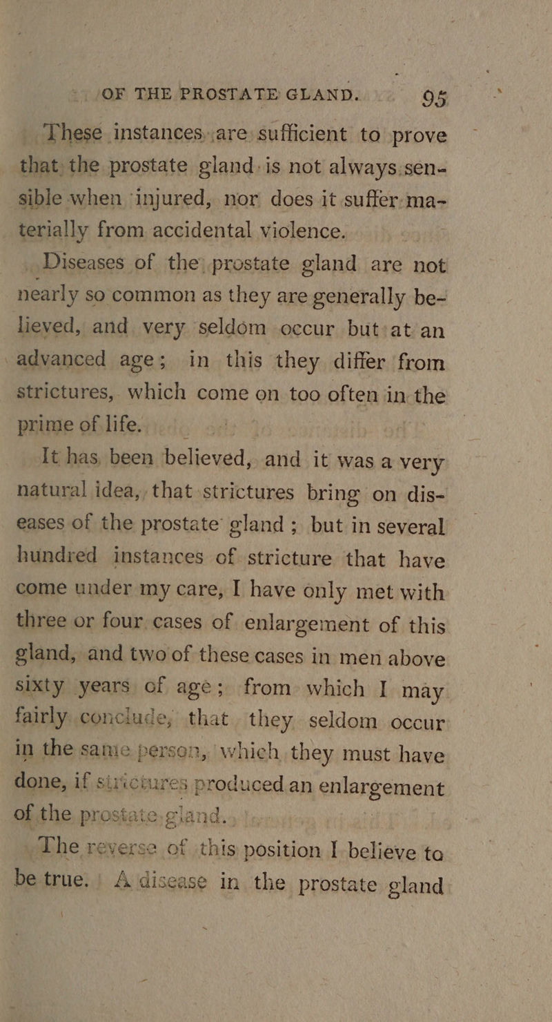 These instances, are sufficient to prove that: the prostate gland: is not always.sen- sible when injured, nor does it suffer:ma- terially from accidental violence. | _ Diseases of the) prostate gland are not near] y so common as they are generally be- lieved, and very seldom occur but:at an advanced age; in this they differ from strictures, which come on too of ten in the prime of life. _ : lt has, been believed, and it was a very natural idea, that strictures bring on dis- eases of the prostate gland; but in several hundred instances of stricture that have come under my care, I have only met with three or four cases of enlargement of this gland, and two of these cases in men above sixty years of age; from which I may fairly conclude, that they seldom occur in the saniec person, which they must have done, if sizicin ires produced an enlargement of the prostate.gi land. _The reverse of this position I-believe to be true. | A disease in the prostate gland J ~