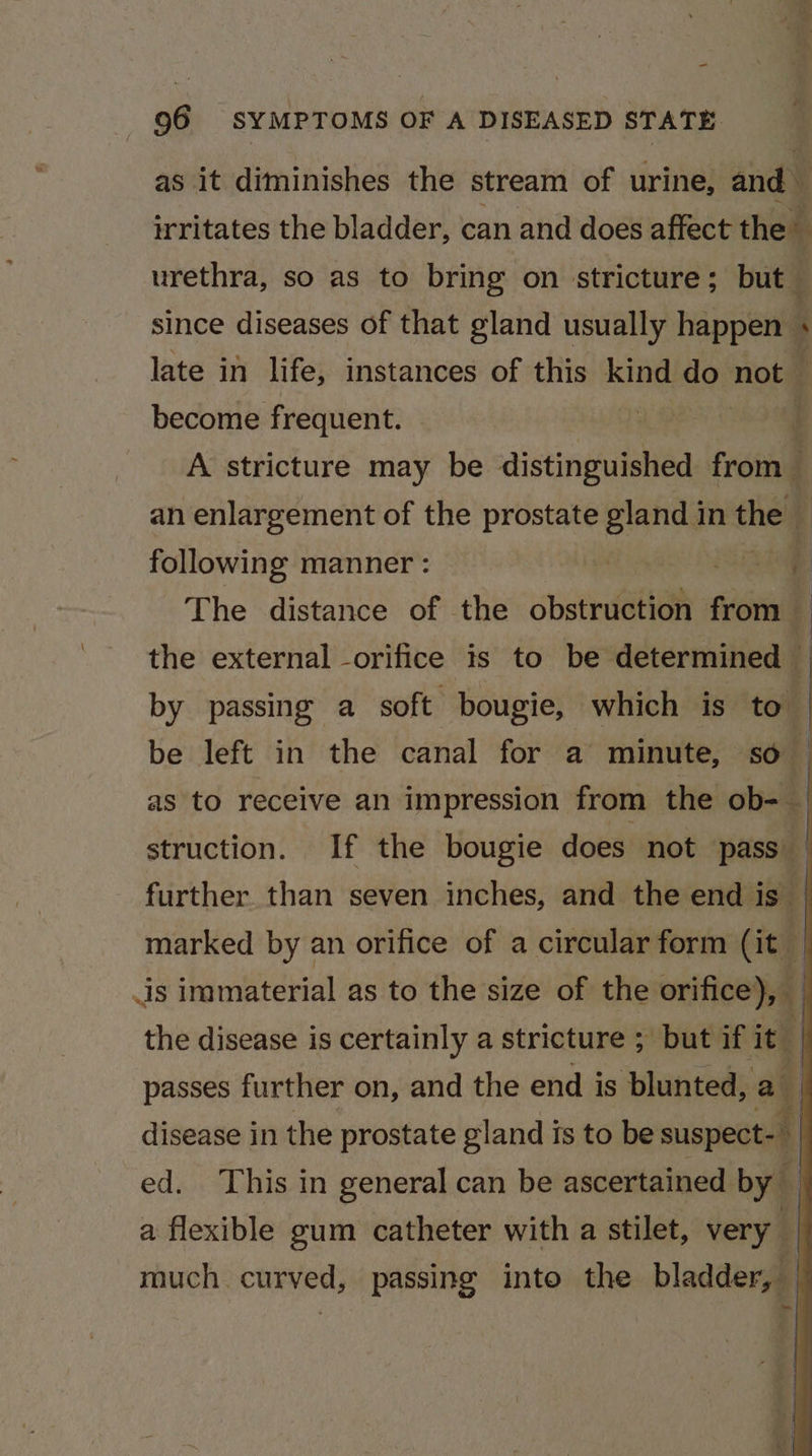 as it diminishes the stream of urine, and — irritates the bladder, can and does affect the urethra, so as to bring on stricture; but since diseases of that gland usually happen® ‘ late in life, instances of this kind aa not become frequent. A stricture may be distinguished froin an enlargement of the prostate gland in the following manner : | iain j The distance of the obstruction from 7 the external orifice is to be determined — by passing a soft bougie, which is to be left in the canal for a minute, so : as to receive an impression from the ob= | struction. If the bougie does not pass — further than seven inches, and the end is | marked by an orifice of a circular form (it _ is immaterial as to the size of the orifice), the disease is certainly a stricture ; but if it . passes further on, and the end is blunted, a disease in the prostate gland is to be suspect-— | ed. This in general can be ascertained by — a flexible gum catheter with a stilet, very | yy much curved, passing into the bladder, —