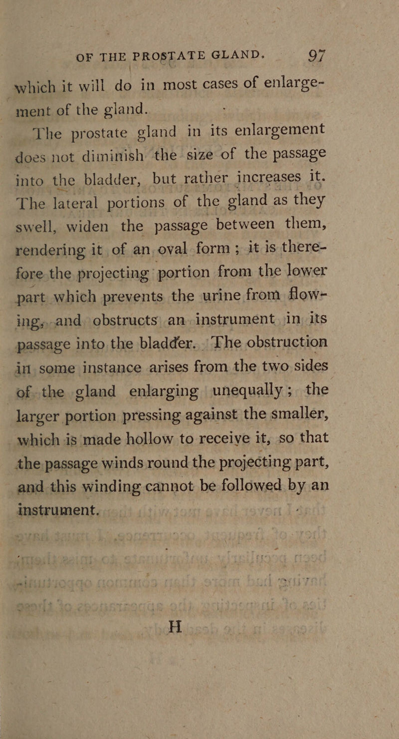 which it will do in most cases of enlarge- ) ment of the giand. ; 3 The prostate gland in its enlargement does not diminish the size of the passage into the bladder, but rather increases i The lateral portions of the gland as they swell, widen the passage between them, rendering it of an, oval form ; it is there- fore the projecting’ portion from the lower part. which prevents the urine from flow- ing,.and, obstructs: an. instrument. in. its passage into the bladder. . The obstruction in some instance arises from the two sides of the gland enlarging unequally ; the | larger portion pressing against the smaller, which is made hollow to receive it, so that the passage winds round the projecting part, and this winding cannot be followed by an instrument.