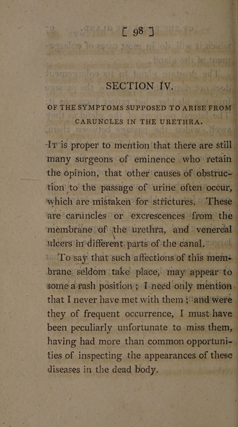 SECTION IV... OF THE SYMPTOMS SUPPOSED TO ARISE FROM CARUNCLES IN THE URETHRA. —~ ‘Ir‘is proper to mention ‘that there are still many surgeons of eminence who’ retain the opinion, that other catises of obstruc- tion ‘to the passage of urine often’ occur, | } which are mistaken for’ strictures. ‘These are caruncles ‘or “excrescences from +e membrane of: the urethra, and oyedardala ulcers indifferent: parts’ of the canal.) To say that such affections of this mem brane: ‘seldom take place, may appear’ to some.a-fash position’; Ineed only mention that I never have met with them}: ‘atid: were they of frequent occurrence, I must have | been peculiarly unfortunate to miss them, having had more than common opportuni- ties of inspecting the appearances of these diseases in the dead body. |