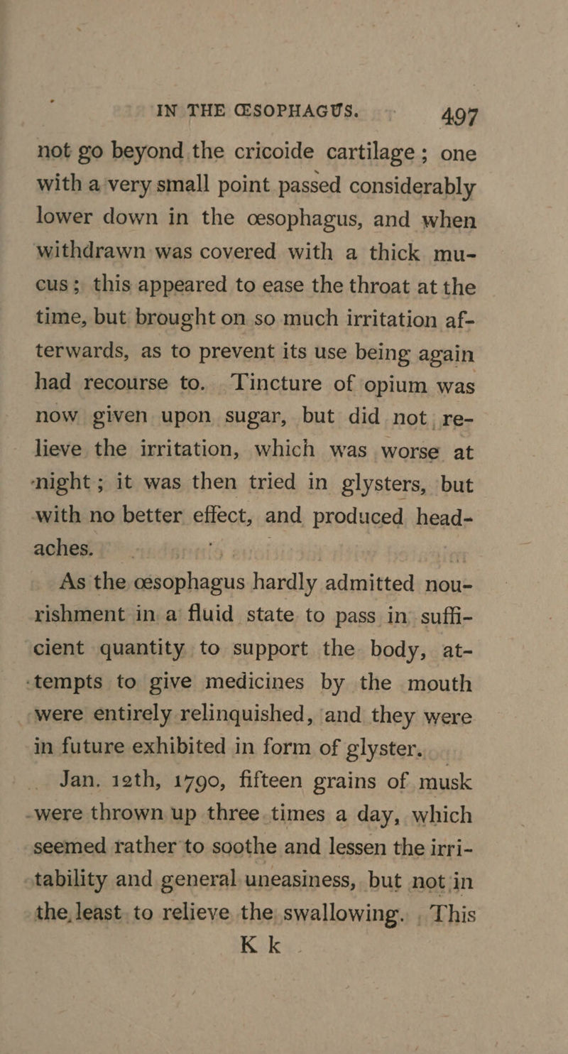 not go beyond the cricoide cartilage; one with a very small point passed considerably lower down in the cesophagus, and when withdrawn was covered with a thick mu- cus; this appeared to ease the throat at the time, but brought on so much irritation af- terwards, as to prevent its use being again had recourse to. Tincture of opium was now given upon sugar, but did not. re- lieve the irritation, which was worse at ‘night ; it was then tried in glysters, but with no better effect, and produced head- aches. ) i As the oesophagus hardly admitted nou- rishment in a fluid state to pass in suffi- cient quantity to support the body, at- ‘tempts to give medicines by the mouth ‘were entirely relinquished, and they were in future exhibited in form of glyster. Jan. 12th, 1790, fifteen grains of musk -were thrown up three. times a day, which seemed rather to soothe and lessen the irri- tability and general uneasiness, but not in the, least. to relieve the swallowing. , This K k
