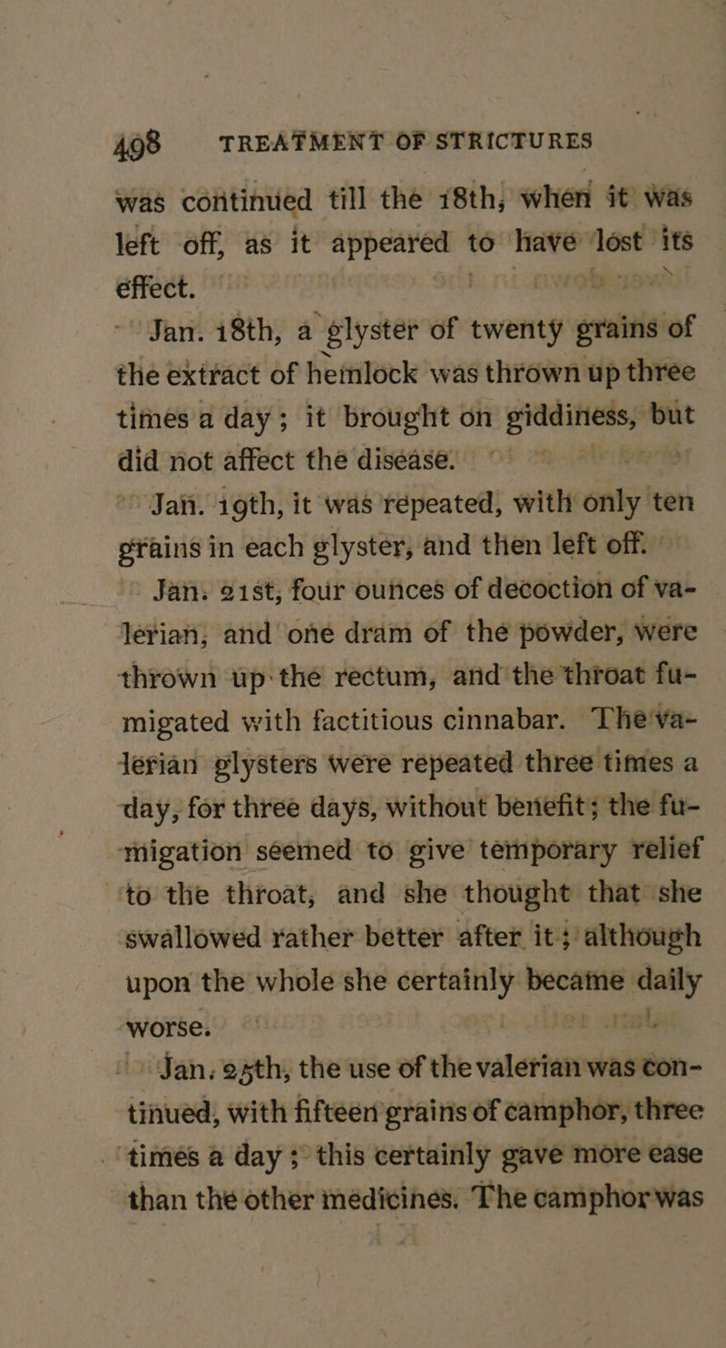was continued till the 18th, when it’ was left off, as it apres to have ‘lost its CHEEE, EF | obeaw? Jan. 18th, a elyster of twenty ‘evbisiot the extract of hemlock was thrown up three times a day; it brought on api ic but did not affect the disease. wih Jai. 1gth, it was répeated, with siete efains in each glyster, and then left off. | Jan. 21st, four outices of decoction of va- lerian; and one dram of the powder, were thrown up: the rectum, and the throat fu- migated with factitious cinnabar. The'va- lerian plysters were repeated three times a day, for three days, without beniefit; the fu- migation seemed to give temporary relief ‘to the throat, and she thought that she swallowed rather better after it; although upon the whole she eee psi: er worse. Jan, esth, the use of the valerian was con- tinued, with fifteen grains of camphor, three times a day ; this certainly gave more ease than the other medicines. The camphor was