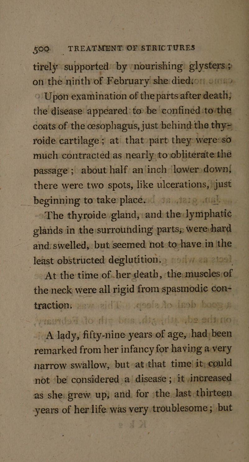 tirely supported by nourishing’ glystersi> on the ninth of February she: diedion oni > Upon examination of the parts after death; the disease’ appeared: to be confined :torthe coats of the cesophagus, just behind the thy= roide cartilage; at that» part they: weresso much contracted as nearly to:obliteratethe passage; about half an’ ‘inch lower,down} there were two spots, like ulcerations, | just beginning to take places. 3) Jeie .04) ‘The thyroide gland,. poi the: Jynniphasl glands in the surrouhding parts; > were hard and: swelled, but seemed not-to-have.in ithe Teast obstructed deglutition, odw.eaeioek At the time of-her death, ‘the: cienlied of a the neck were all rigid f from anasmanin dowd: traction: vay aid kb... «ele toolneb heawy | | , baer “ab mon semdeiil years ne ape, cae wit remarked from her infancy for having a very narrow swallow, but-at:that time! it;could not ‘be considered .a' disease ; it increased as she: grew up; and, for ‘the. last thirteen years of her life was very troublesome ; but ,