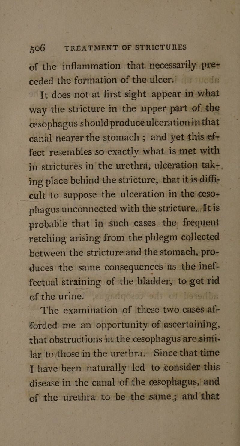of the inflammation that necessarily pre- ceded the formation of the Ulcers) ods It does not at first sight appear in what way the stricture in the upper part of; the cesophagus should produceulcerationinthat canal nearer the stomach ; and yet this ef- fect resembles so exactly what is met with in strictures in the urethra; ulceration tak+, — ing place behind the stricture, that itis diffi- cult to suppose the ulceration in the oeso- phagus unconnected with the stricture, It is probable that in such cases the frequent retching arising from the phlegm collected : between the stricture and the stomach, pro- duces the same consequences as the inef- fectual straining of the pager: to wi vas of the urine. : roche The examination of these two cases af forded me an opportunity of ascertaining, that obstructions in the cesophagus are)simi- lar to those in the urethra. Since thattime I have been naturally led to consider this — disease in the canal of the oesophagus,’ and of the urethra to be the same; and that