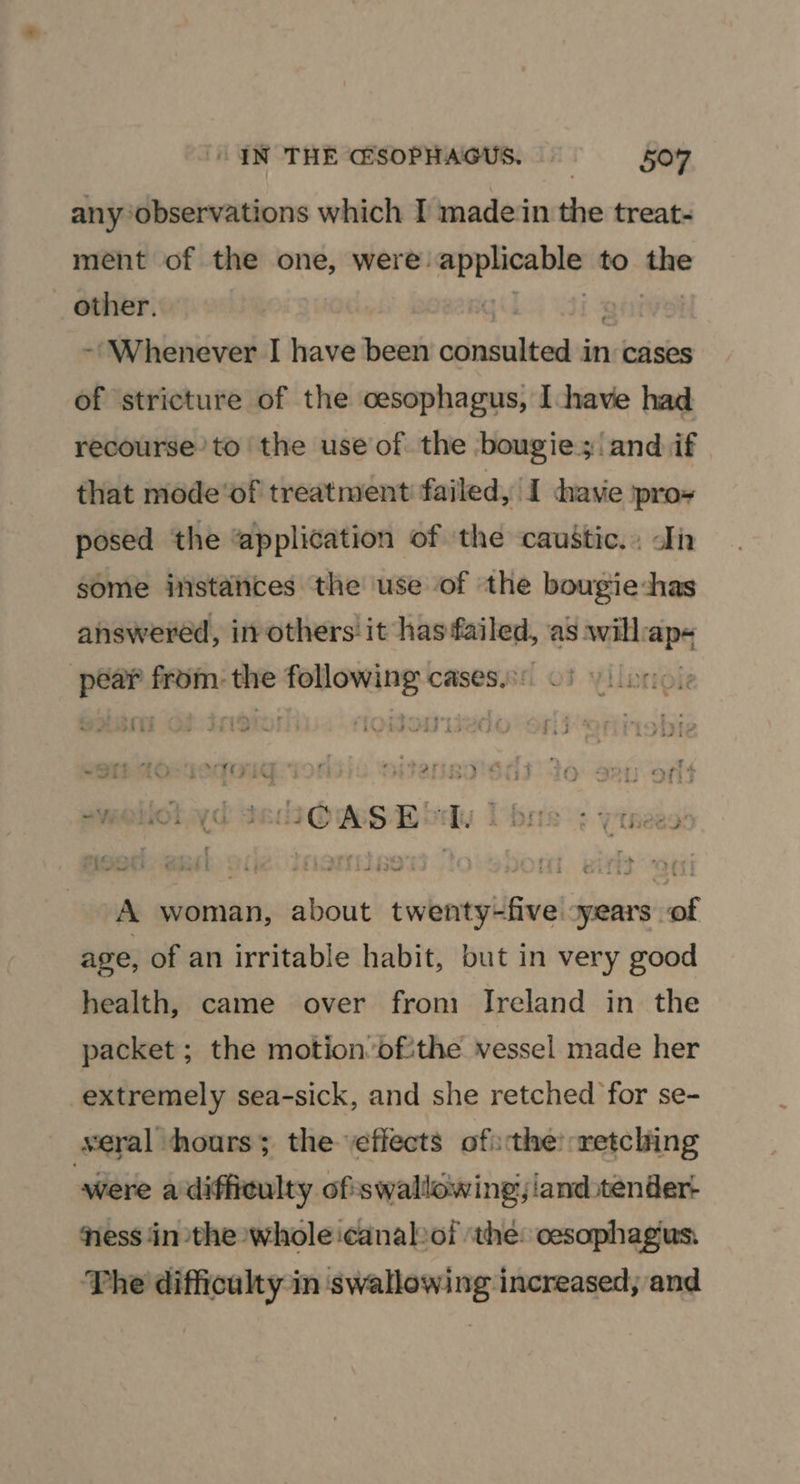“IN THE GSOPHAGUS. 5047 any ‘observations which I madein the treat- ment of the one, were: yan to say _ other. | - Whenever I have been online be in cases of stricture of the oesophagus, I have had recourse’ to the use of the bougies ‘and if that mode‘of treatment failed, I have ipro- posed the “application of the caustic... din some instances the use of the bougie:has answered, inothers it has failed, as will ape ee from: the senda cases, Y : a ‘i etry _ ‘ a? OSE OLD * + : - : rd “ ‘ . £yrne - “a 44 7 sF2ou ‘i {> ete Sfi7 * wi J Vf > 7 i , . 4 a Le he i . : . b * : Ane s ~ ~ ( j 4 rz ; : > « * - # y aa PAL 4 7 AS I $3; ; ore a * > ‘ m al > - ® aA Fe 4 1 3OCG v if . $ “ : fi a¥e . ‘ rr? » , : A woman, about twenty-five xyears of age, of an irritable habit, but in very good health, came over from Ireland in the packet ; the motion ofthe vessel made her extremely sea-sick, and she retched for se- seral hours; the ‘effects ofthe: retching were a difficulty of swallowing, land.tender- ness in the whole icanalvof ‘the: oesophagus: The difficulty in swallowing increased, and