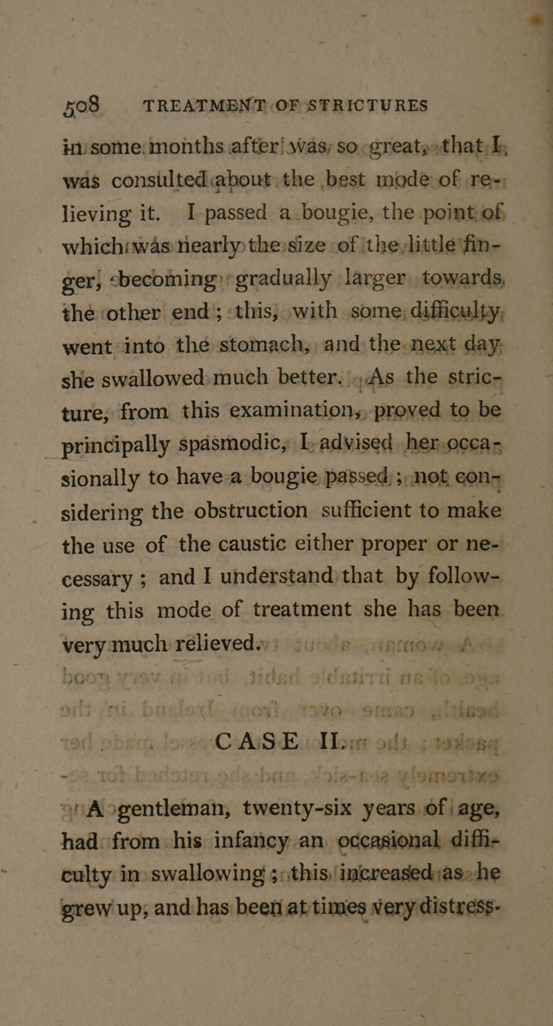 inssome: months after! was; so -greate»that,h, lieving it. I-passed a_bougie, the point, of, whichiwas nearly the size of the,little fin- ger, cbecoming gradually larger towards, the other end; this; with some, difficulty, went into the stomach, and the-next day, she swallowed: much better. |As the stric- ture; from this examination,, proved to be principally spasmodic, L-advised her.occa- sionally to have-a bougie, passed; ; net con- sidering the obstruction sufficient to make the use of the caustic either proper or ne- cessary ; and I understand that by follow- ing this mode of treatment she has been very much rélieveds: succes arpmow t. TOVO-. Stk ee CAi s. i I>, . Nendo Mde Boe eaten eh cs, on Aogentleman, sisibiarckil years PY age, had: from his infancy.an occasional difh- culty in» swallowing 3;this, ‘increased:as: he grew up, and has been at times very distress-