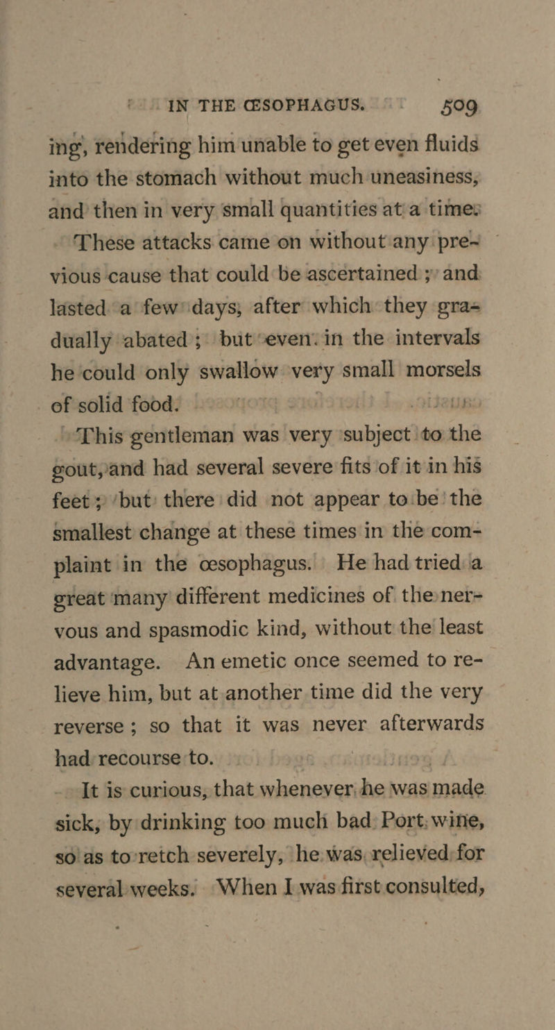 ing’, rendering him unable to get even fluids into the stomach without much uneasiness, and then in very small quantities at'a times These attacks came on without any pre-~ vious cause that could be ascertained ;’ and: lasted a few’ days; after which they gra- dually abated; but ‘even. in the intervals he could only swallow very small morsels _ of solid food. vides This gentleman was very ‘subject ‘to the gout,/and had several severe fits of it in his feet; ‘but’ there did not appear to:be' the smallest change at these times in the com- plaint in the cesophagus. He had tried.a great many different medicines of thener- vous and spasmodic kind, without the least advantage. An emetic once seemed to re- lieve him, but at another time did the very reverse ; so that it was never afterwards had: recourse ‘to. It is curious, that whenever. he! was made sick, by drinking too much bad: Port; wine, so!as to’retch severely, he was, relieved; for several weeks. When I was first consulted,
