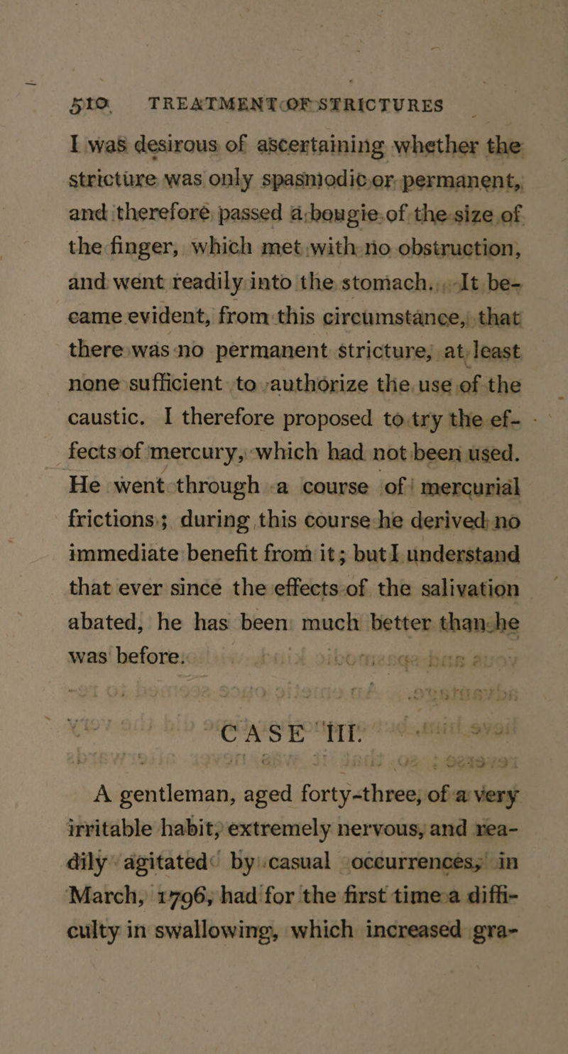 I was desirous of ascertaining whether the stricture was only spasniodic.or, permanent, and therefore passed a;bougie.of the size of the finger, which met with no obstruction, and went readily into the stomach, ,, It be- came evident, from.-this circumstanee,) that there was no permanent stricture; at least none sufficient to authorize the use of the fectsof. mercury, ‘which had not been used. He went through .a course of! mercurial frictions; during this course-he derived: no immediate benefit from it ; but understand that ever since the effects-of the salivation abated, he has been much better thanche was before. Dall vO micn¢acbay ai CASE i igen: A saatiniogie one caipalade of a very irritable habit; extremely nervous, and rea- dily agitated: by.casual oceurrences, in March, 1796, had for the first time.a diffi- culty in swallowing, which increased gra-