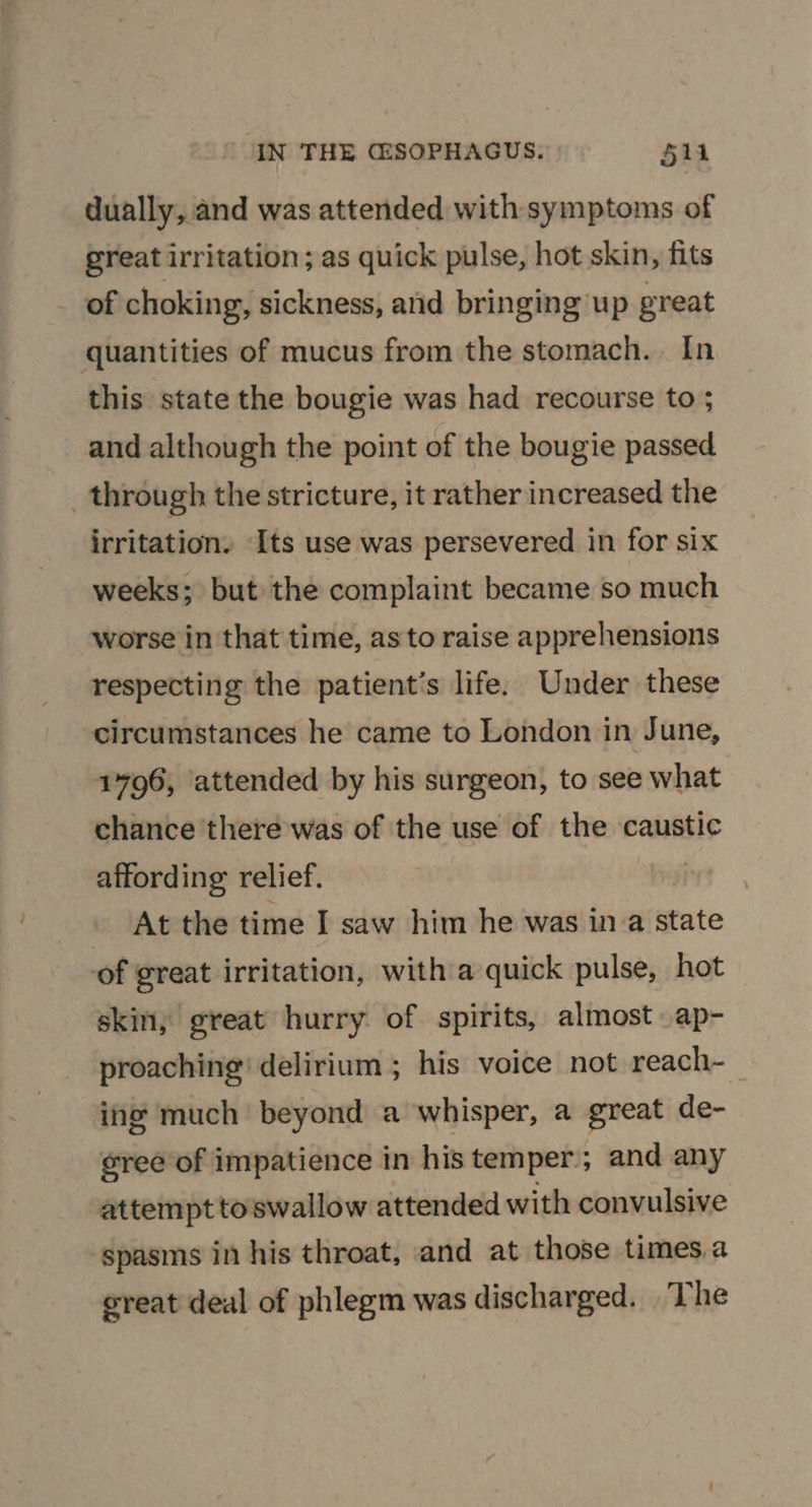 dually, and was attended with symptoms of great irritation; as quick pulse, hot skin, fits of choking, sickness, and bringing up great quantities of mucus from the stomach. In this state the bougie was had recourse to ; and although the point of the bougie passed _ through the stricture, it rather increased the irritation. Its use was persevered in for six weeks; but the complaint became so much worse in that time, as to raise apprehensions respecting the patient's life. Under these circumstances he came to London in June, 1796, attended by his surgeon, to see what chance there was of the use of the caustic affording relief. At the time I saw him he was in a state of great irritation, with a quick pulse, hot skin, great hurry of spirits, almost ap- proaching’ delirium ; his voice not reach- ing much beyond a whisper, a great de- sree of impatience in his temper ; and any attempt toswallow attended with convulsive spasms in his throat, and at those times.a reat deal of phlegm was discharged. The