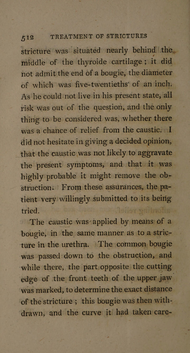 stricture was situated nearly behind’ the, middle of the thyroide cartilage ; it did. not admit the end of a bougie, the diameter of which was five-twentieths’ of an inch, As he could :not live in his present state, all risk Was out of the question, and the only thing to’ be considered was, whether there was a chance of relief from the caustic. (I did not hesitate in giving a decided opinion, that the caustic was not likely to aggravate the present symptoms, and that: it was. highly probable it might remove the ob- struction: From these: assurances, the pa-_ tient very: willingly submitted to its being tried. | ion ettsactie The caustic was’applied by means) of a bougie, in the same manner as toa stric~ ture in the urethra. The common, bougie was passed: down to the obstruction, and while there, the part:opposite the cutting edge of the front teeth of the upper jaw. was marked, to determine the exact distance of the stricture; this bougie was then with- drawn, and the curve it had taken care- ui 4 ;