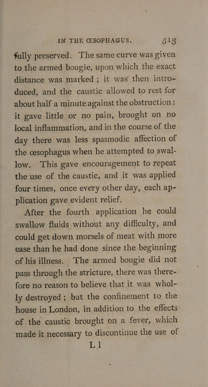 fully preserved. The same curve was given to the armed bougie, upon which the exact distance was marked ; it was then intro- duced, and the caustic allowed to rest for about half a minute against the obstruction: it gave little or no pain, brought on no local inflammation, and in the course of the day there was less spasmodic affection of the oesophagus when he attempted to swal- low. This gave encouragement to repeat the use of the caustic, and it was applied four times, once every other day, each ap- plication gave evident relief. After the fourth application he could swallow fluids without any difficulty, and could get down morsels of meat with more ease than he had done since the beginning of his illness. The armed bougie did not pass through the stricture, there was there- fore no reason to believe that it was whol- ly destroyed ; but the confinement to the house in London, in addition to the effects of the caustic brought on a fever, which made it necessary to discontinue the use of Ll