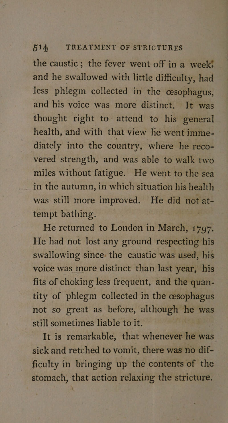 the caustic; the fever went off in a week’ and he swallowed with little difficulty, had less phlegm collected in the cesophagus, and his voice was more distinct. It was thought right to attend to his general health, and with that view he went imme- diately into the country, where he reco- vered strength, and was able to walk two miles without fatigue. He went to the sea in the autumn, in which situation his health was still more improved. He did not at- tempt bathing. He returned to London in March, 1797. He had not lost any ground respecting his swallowing since: the caustic was used, his voice was more distinct than last year, his fits of choking less frequent, and the quan- tity of phlegm collected in the cesophagus not so great as before, although he was still sometimes liable to it. | It is remarkable, that whenever he was sick and retched to vomit, there was no dif- ficulty in bringing up the contents of the stomach, that action relaxing the stricture.
