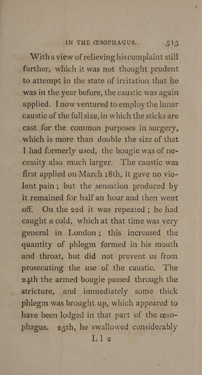 Witha view of relieving hiscomplaint still further, which it was not thought prudent to attempt in the state of irritation that he was in the year before, the caustic was again applied. Inow ventured to employ the lunar caustic of the full size, in which the sticks are cast for the common purposes in surgery, which is more than double the size of that I had formerly used, the bougie was of ne- cessity also much larger. The caustic was first applied on March 18th, it gave no vio- lent pain; but the sensation produced by it remained for half an hour and then went off. On the ged it was repeated ; he had caught acold, whichat that time was very general in London; this increased the quantity of phlegm formed in his mouth and throat, but did not prevent us from prosecuting the use of the caustic. ‘The 24th the armed bougie passed through the stricture, and immediately some thick phlegm was brought up, which appeared to have been lodged in that part of the ceso- phagus. 25th, he swallowed considerably Lle