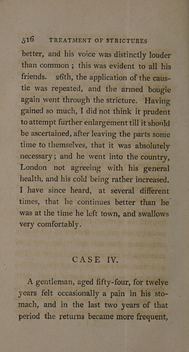 better, and his voice was distinctly louder than common ; this was evident to all his friends. 26th, the application of the caus- tic was repeated, and the armed bougie — _ again went through the stricture. Having _ gained so much, I did not think it prudent to attempt further enlargement till it should be ascertained, after leaving the parts some | time to themselves, that it was absolutely necessary ; and he went into the country, London not agreeing with his general health, and his cold being rather increased. I have since heard, at several different times, that he continues better than he was at the time he left town, and swallows very comfortably. CASE TY. A gentleman, aged fifty-four, for twelve years felt occasionally a pain in his sto- mach, and in the last two years of that period the returns became more frequent,