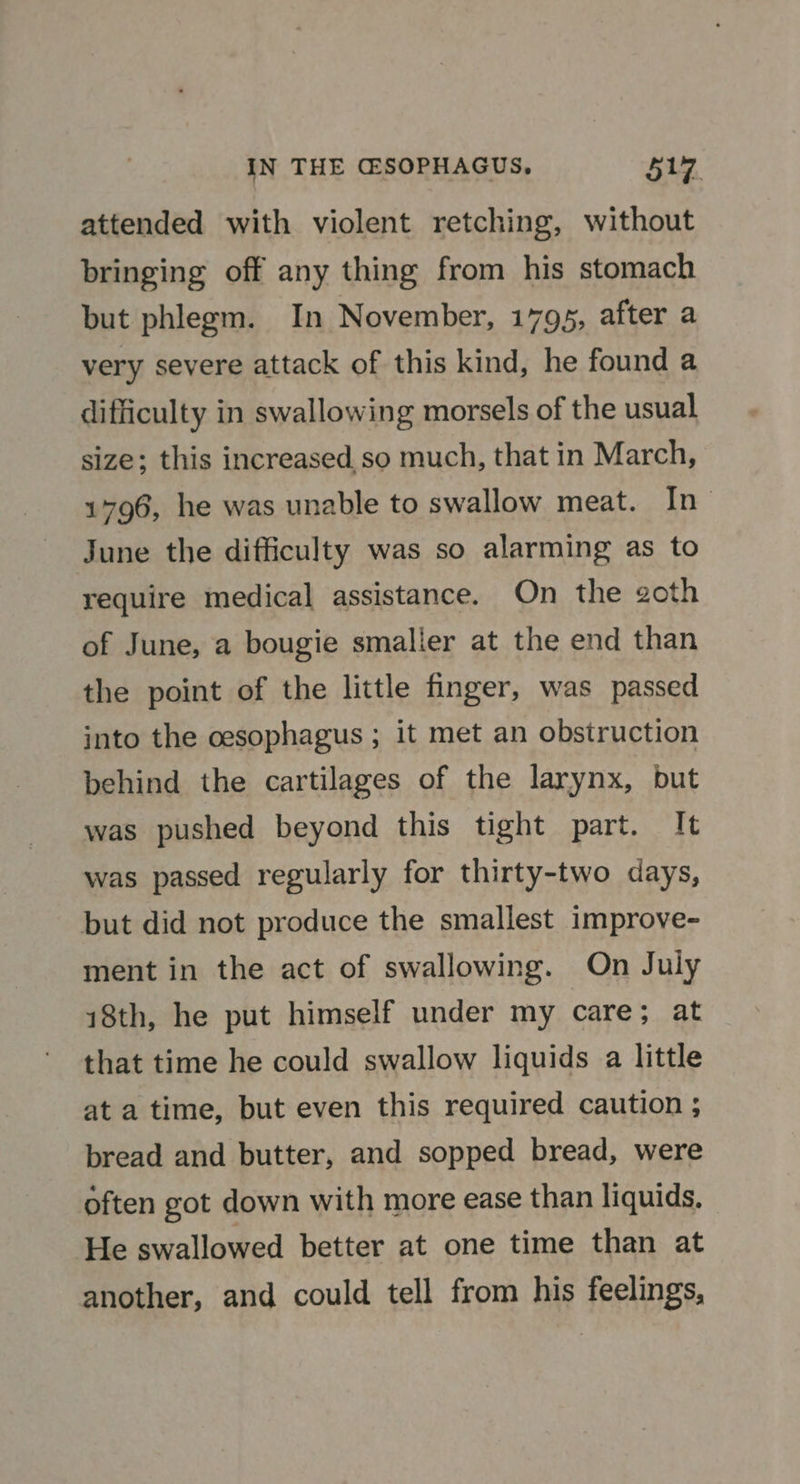 IN THE G@SOPHAGUS, $17. attended with violent retching, without bringing off any thing from his stomach but phlegm. In November, 1795, after a very severe attack of this kind, he found a difficulty in swallowing morsels of the usual size; this increased so much, that in March, 1796, he was unable to swallow meat. In- June the difficulty was so alarming as to require medical assistance. On the goth of June, a bougie smalier at the end than the point of the little finger, was passed into the oesophagus ; it met an obstruction behind the cartilages of the larynx, but was pushed beyond this tight part. It was passed regularly for thirty-two days, but did not produce the smallest improve- ment in the act of swallowing. On July 18th, he put himself under my care; at that time he could swallow liquids a little at a time, but even this required caution ; bread and butter, and sopped bread, were often got down with more ease than liquids. He swallowed better at one time than at another, and could tell from his feelings,