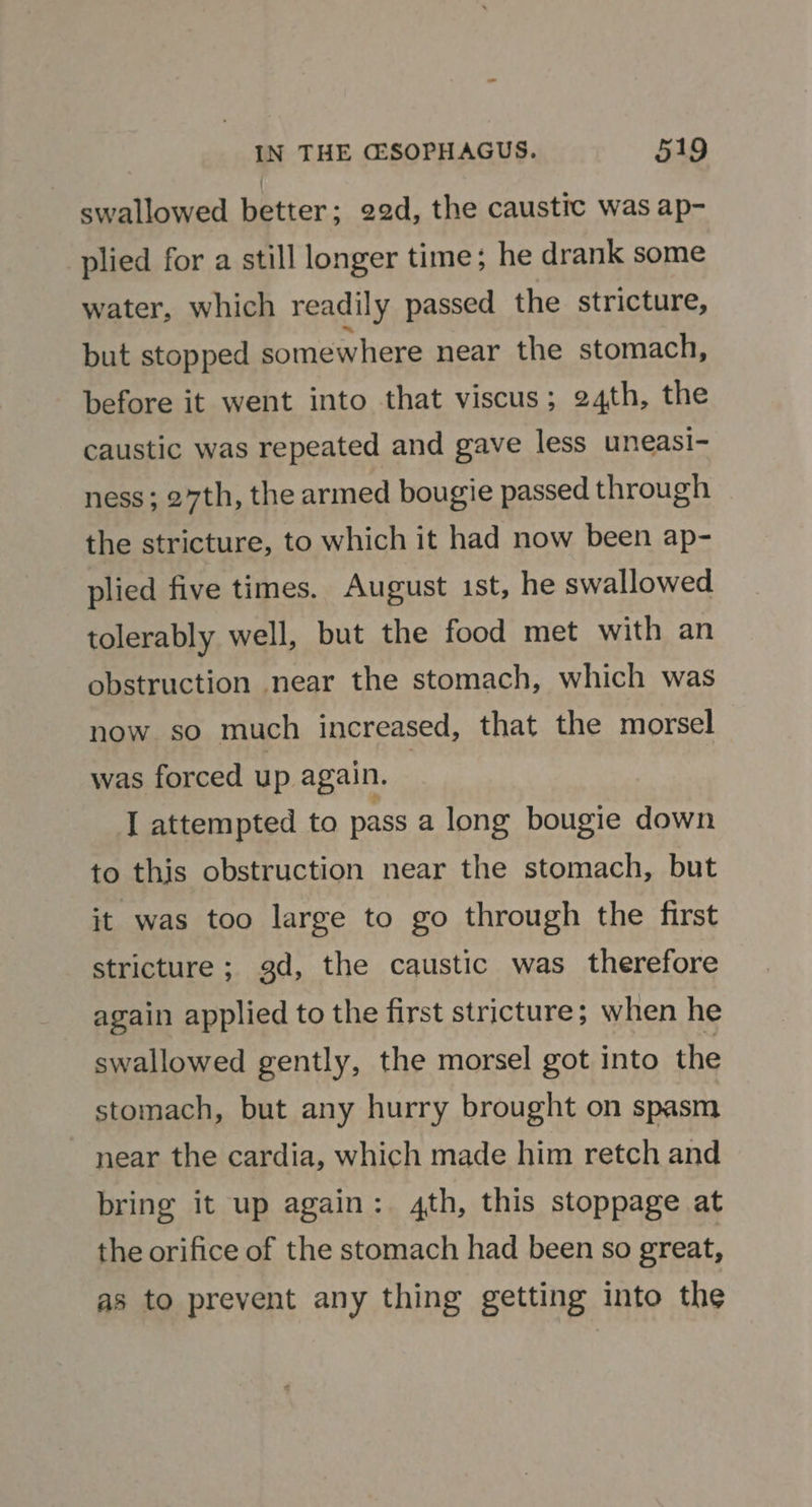 swallowed better; 22d, the caustic was ap- plied for a still longer time; he drank some water, which readily passed the stricture, but stopped somewhere near the stomach, before it went into that viscus; 24th, the caustic was repeated and gave less uneasi- ness; 27th, the armed bougie passed through the stricture, to which it had now been ap- plied five times. August ist, he swallowed tolerably well, but the food met with an obstruction near the stomach, which was now so much increased, that the morsel was forced up again. | I attempted to pass a long bougie down to this obstruction near the stomach, but it was too large to go through the first stricture ; gd, the caustic was therefore again applied to the first stricture; when he swallowed gently, the morsel got into the stomach, but any hurry brought on spasm near the cardia, which made him retch and bring it up again: 4th, this stoppage at the orifice of the stomach had been so great, as to prevent any thing getting into the
