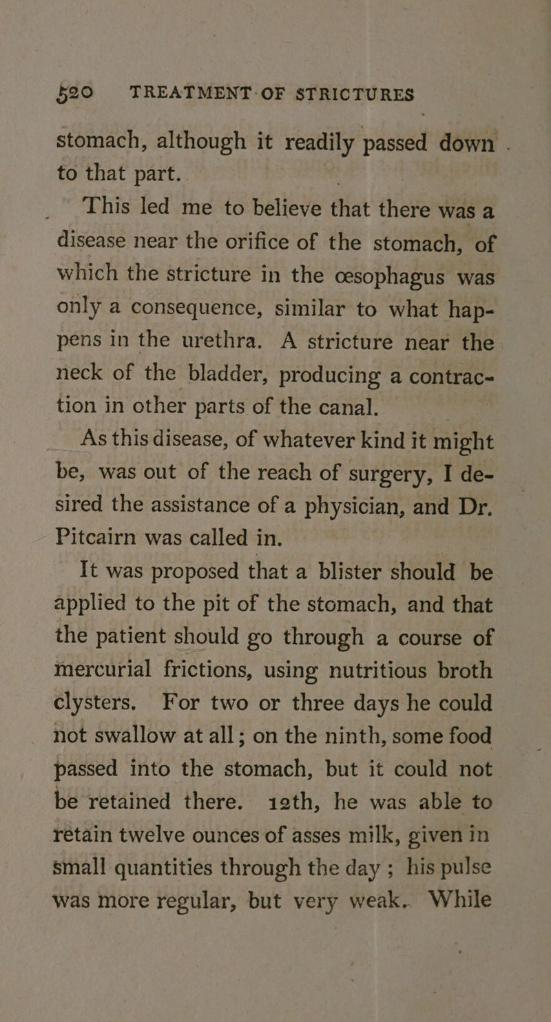 stomach, although it readily passed down . to that part. This led me to believe that there was a disease near the orifice of the stomach, of which the stricture in the cesophagus was only a consequence, similar to what hap- pens in the urethra. A stricture near the neck of the bladder, producing a contrac- tion in other parts of the canal. . As this disease, of whatever kind it might be, was out of the reach of surgery, I de- sired the assistance of a physician, and Dr. Pitcairn was called in. | It was proposed that a blister should be applied to the pit of the stomach, and that the patient should go through a course of mercurial frictions, using nutritious broth clysters. For two or three days he could not swallow at all; on the ninth, some food passed into the stomach, but it could not be retained there. 12th, he was able to retain twelve ounces of asses milk, given in small quantities through the day ; his pulse was more regular, but very weak. While