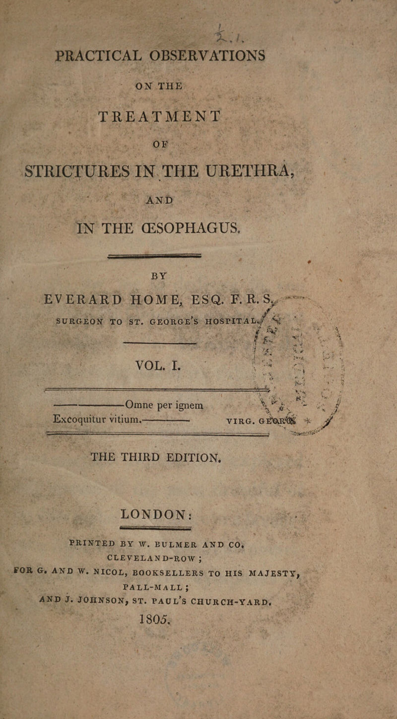 aes. i - ome i PRACT ICE, OBSERVATIONS ON THE: Tt R Bs A qT M [E N ue ies sarah | IN THE CESOPHAGUS. + BY s | EVERARD HOME, ESQ. F. R. Sy : SURGEON TO ST. GEORGE'S ne ae : Ba VG en ae : ge we ee Omne per ignem %, bee ei Excoquitur vitium,———_—_—— at VIRG. oan % ei “Soyer THE THIRD EDITION, LONDON: PRINTED BY W. BULMER AND CO, CLEVELAND-ROW ; PALL-MALL3 AND a Eason, ST. PAUL'S CHURCH- “YARD, 1805.