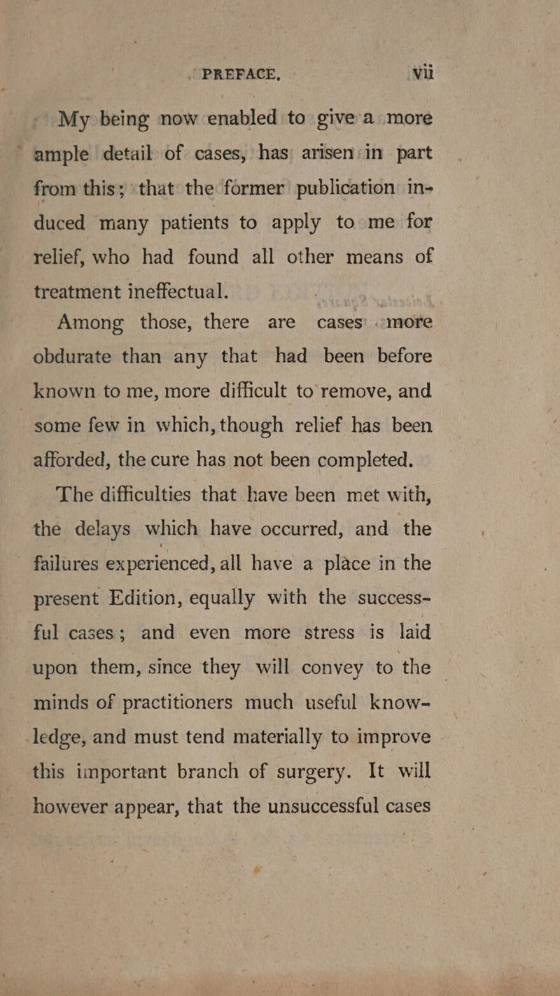 My being now enabled to give a more ‘ample detail of cases, has arisen: in part from this; that the former publication: in- duced many patients to apply to me for relief, who had found all other means of treatment ineffectual. ‘Among those, there are cases’ «more obdurate than any that had been before known to me, more difficult to remove, and some few in which, though relief has been afforded, the cure has not been completed. The difficulties that have been met with, the delays which have occurred, and the ~ failures experienced, all have a place in the present Edition, equally with the success- ful cases; and even more stress is laid ‘upon them, since they will convey to the | minds of practitioners much useful know- ledge, and must tend materially to improve | this important branch of surgery. It will however appear, that the unsuccessful cases