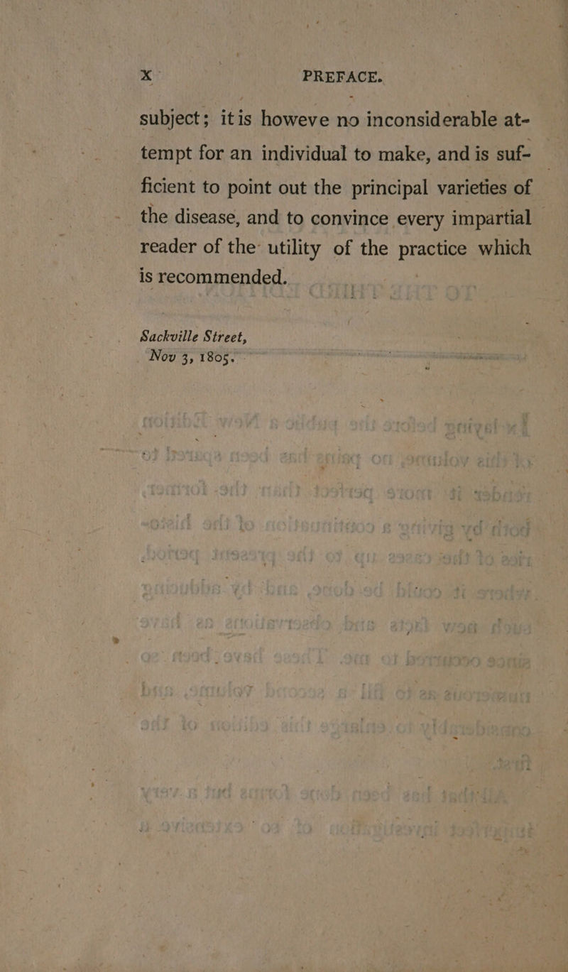 subject; itis howeve no inconsiderable at- tempt for an individual to make, and is suf- ficient to point out the principal varieties of the disease, and to convince every impartial reader of the: utility of the practice which is recommended. Sackville Street, Nov 3, 1805.
