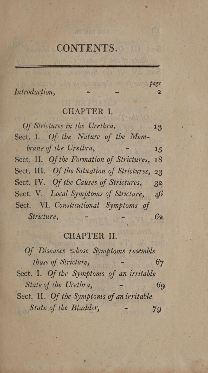 CONTENTS. page Introduction, ~ — ) CHAPTER I. Of Sirictures in the Uretbra, — 13 Sect. I. Of the Nature of the Mem- brane of the Urethra, - 15 Sect. II. Of the Formation of Strictures, 18 Sect. III. Of the Situation of Strictures, 23 Sect. IV. Of the Causes of Strictures, 32 Sect. V. Local Symptoms of Stricture, 46 ‘Sect. VI. Constitutional Symptoms of Stricture, . . - - 62 CHAPTER II. Of Diseases whose Symptoms resemble those of Stricture, ” 67 Sect. I. Of ibe Symptoms of an urritable - State of the Urethra, - 69 Sect. Il. Of the Symptoms of an irritable State of the Bladder, - 79