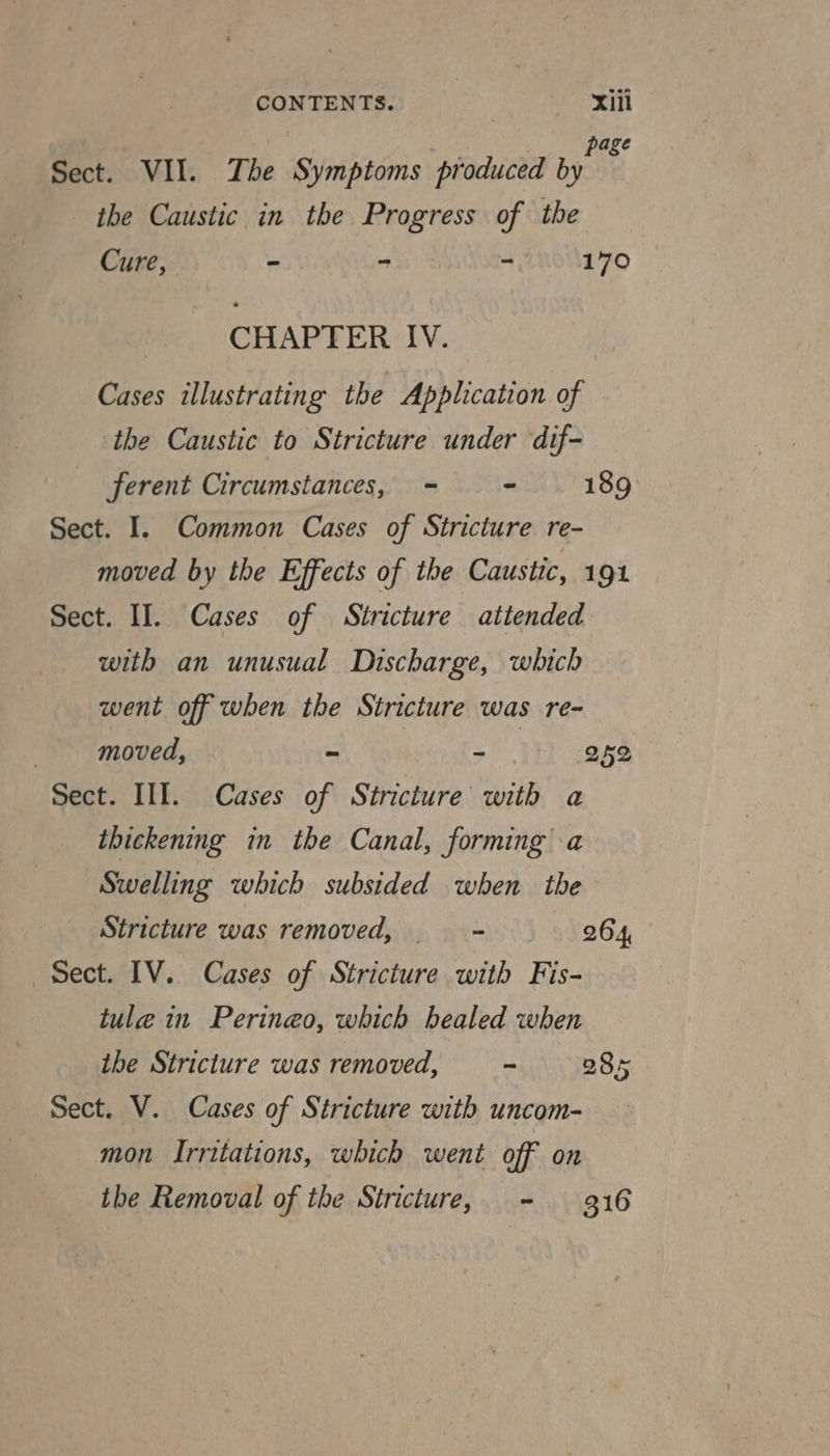 page Sect. VII. The Symptoms produced by ithe Caustic in the Progress of the Cure, - - . 170 CHAPTER IV. Cases illustrating the Application of the Caustic to Stricture under ‘dif- ferent Circumstances, = - 189: Sect. I. Common Cases of Stricture re- moved by the Effects of the Caustic, 191 Sect. II. Cases of Stricture attended with an unusual Discharge, which went off when the Stricture was re- | moved, ~ yh 252 Sect. III. Cases of Stricture with a thickening in the Canal, forming a Swelling which subsided when the Stricture was removed, ——- 264, Sect. IV. Cases of Stricture with Fis- tule in Perineo, which bealed when the Stricture was removed, ~ 085 Sect. V. Cases of Stricture with uncom- mon Irritations, which went off on the Removal of the Stricture, - 9316