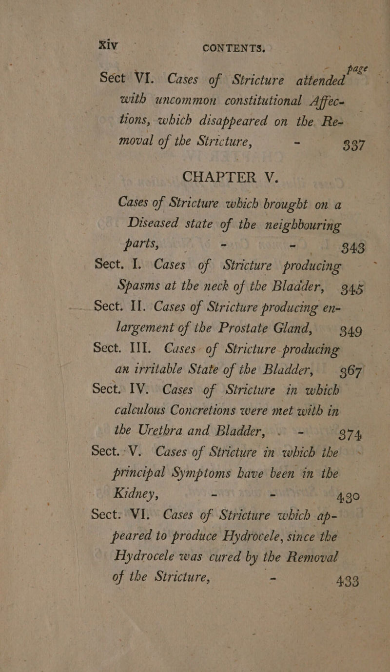 Sect VI. Cases of Stricture attended is with uncommon constitutional Affec- tions, which disappeared on the. Re- moval of the Stricture, ~ 337 CHAPTER V. Cases of Stricture which brought on a Diseased state of the neighbouring parts, i “sh HS sect. I. Cases of Stricture producing : Spasms at the neck of the Bladder, 945 Sect. II. Cases of Stricture producing en- largement of the Prostate Gland, 349 ~ Sect. III. Cuses of Stricture producing an irritable State of the Bladder, 367 Sect. IV. Cases of Stricture in which calculous Concretions were met with in ibe Urethra and Bladder, © - 374 Sect. V. Cases of Stricture in which ihe principal Symptoms have been in the Kidney, - - 4,30 Sect: VI. Cases of Stricture which ap- peared to produce Hydrocele, since the Flydrocele was cured by the Removal of the Stricture, - “433 |