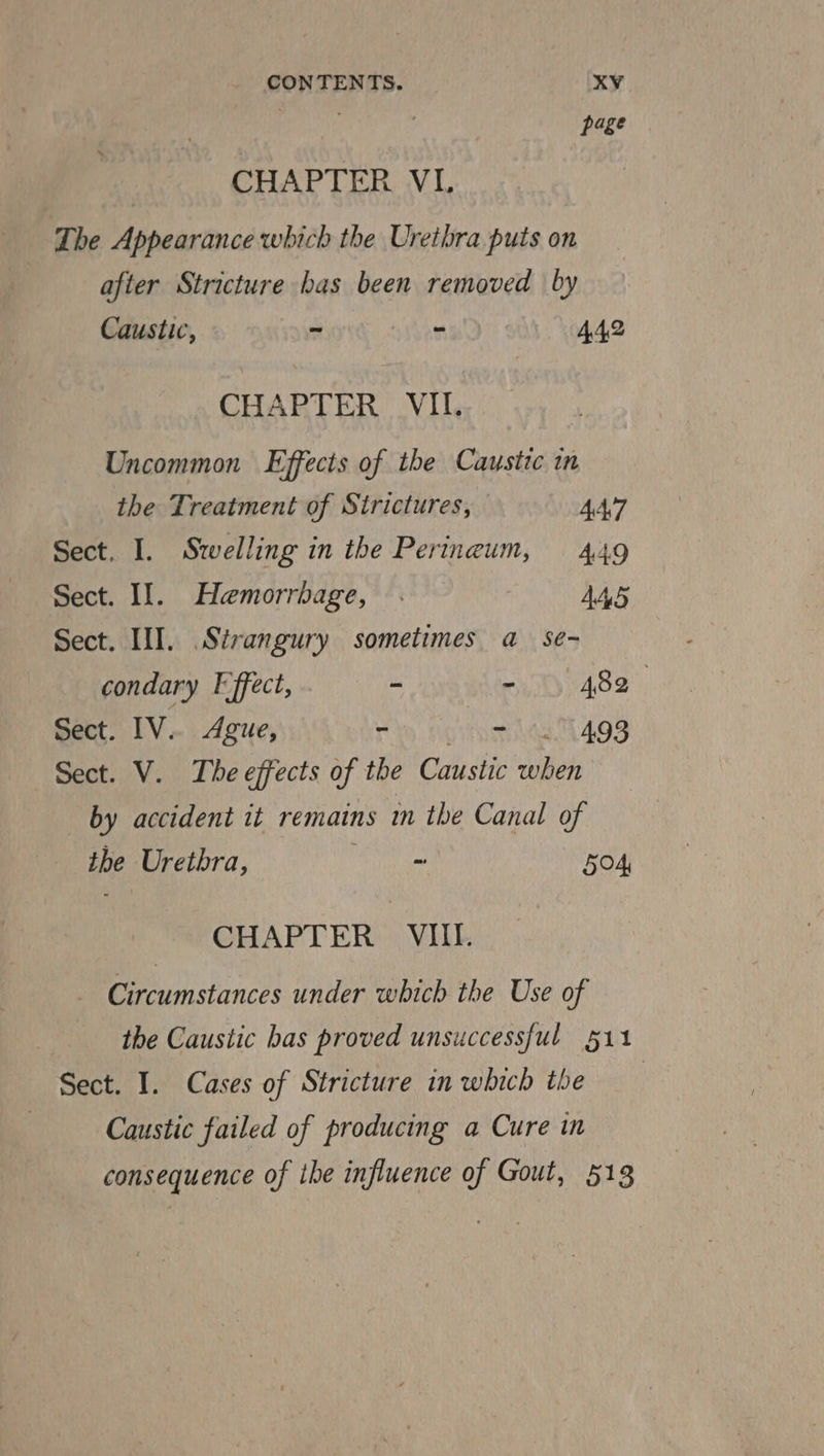 page CHAPTER VI. The Appearance which the Urethra puts on after Stricture bas been removed by Caustic, ~ - 442 CHAPTER VII. Uncommon Effects of the Caustic in the Treatment of Sirictures, 4A\7 Sect. I. Swelling in the Perineum, 449 Sect. Il. Hemorrbage, . | AAS Sect. III. Sirangury sometimes a_ se- condary F ffect, ~ - 9) 482 Sect. IV. Ague, Hin entaenea L409 Sect. V. The effects of the Caustic when by accident it remains in the Canal of the Urethra, Ta ae 504, CHAPTER VIII. Circumstances under which the Use of the Caustic bas proved unsuccessful 511 Sect. I. Cases of Stricture in which the Caustic failed of producing a Cure in consequence of the influence of Gout, 513