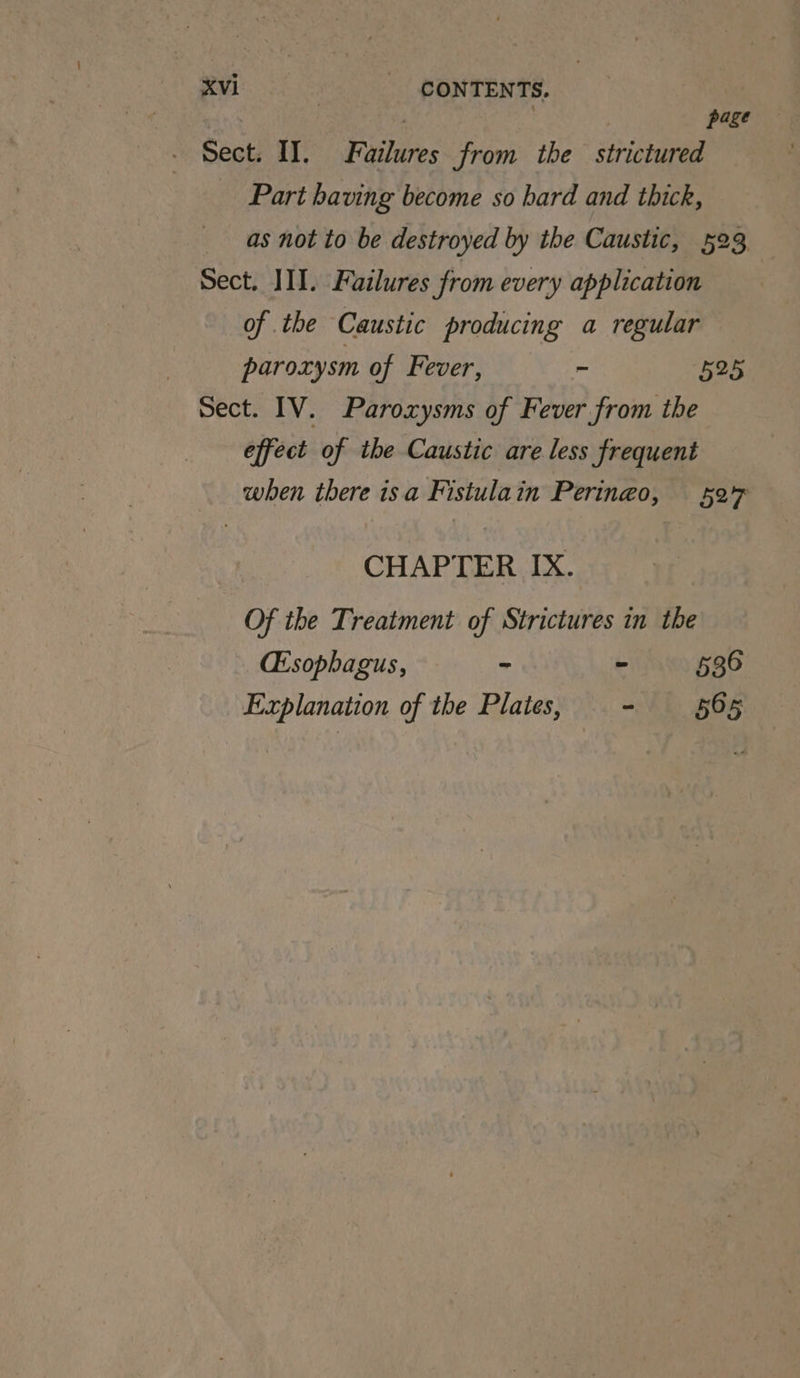 | page - Sect. I. Failures from the strictured Part having become so bard and thick, as not to be destroyed by the Caustic, 523 Sect. III. Failures from every application of the Caustic producing a regular paroxysm of Fever, - 525 Sect. IV. Paroxysms of Fever from the effect of the Caustic are less frequent when there isa Fistulain Peringo, 527 CHAPTER IX. Of the Treatment of Strictures in the (Esophagus, ~ ~ 536 Explanation of the Plates, - 565