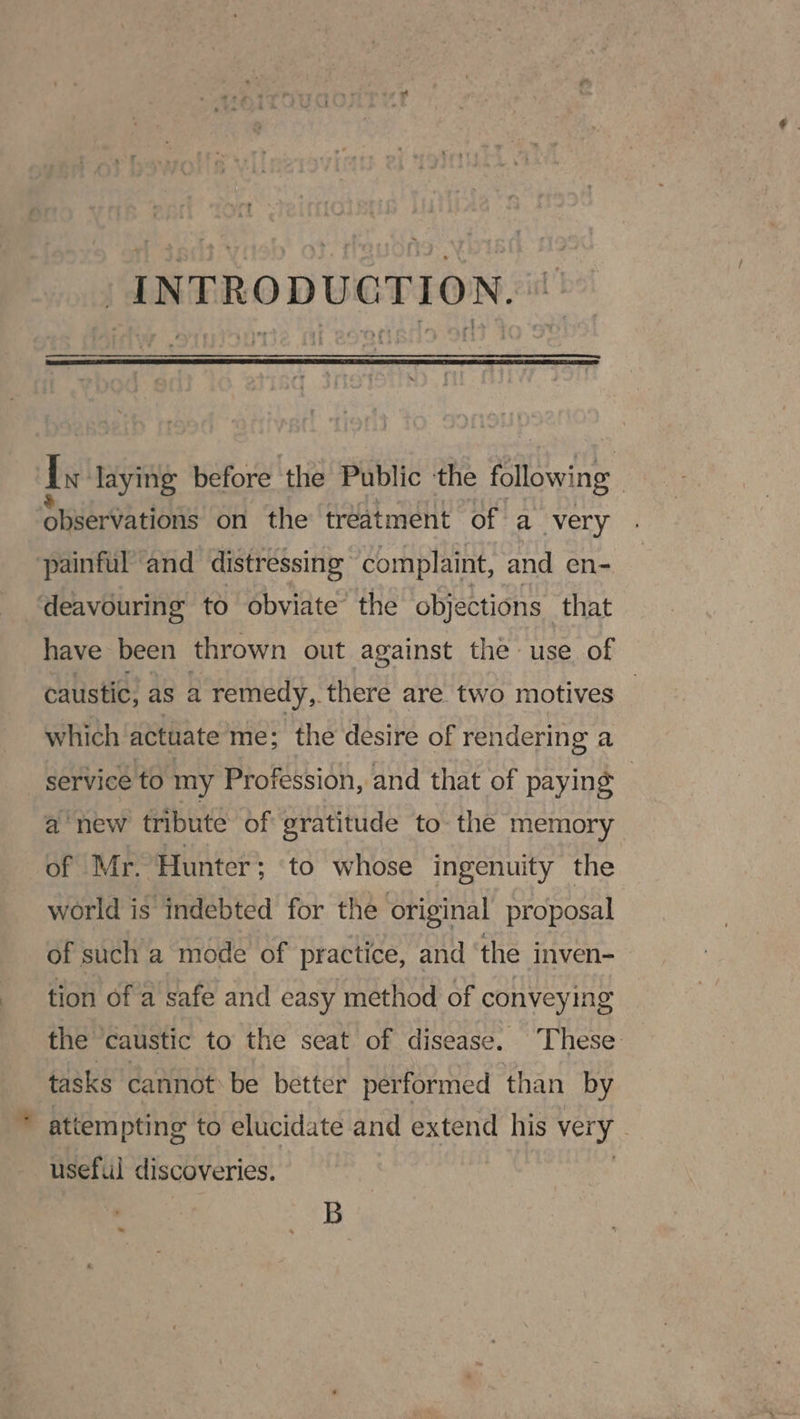 INTRODUCTION. * [vt laying before the Public the following ‘Observations on the treatment of a very painful ‘and distressing complaint, and en- deavouring to obviate the objections that have been thrown out against the use of caustic, as a remedy, there are two motives | which actuate me; the desire of rendering a service to my Profession, and that of paying © anew tribute of gratitude to the memory of Mr. Hunter; to whose ingenuity the world is indebted for the original proposal of such a mode of practice, and ‘the inven- tion of a safe and easy method of conveying the caustic to the seat of disease. These tasks cannot be better performed than by attem pting to elucidate and extend his very | useful discoveries. B