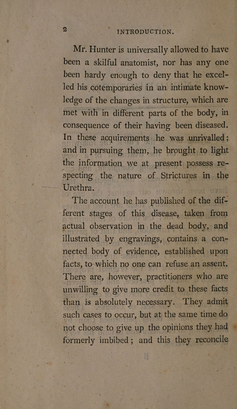 ts Mr. Hunter is universally allowed to have been a skilful anatomist, nor has any one been hardy enough to deny that he excel- led his cotemporaries in an intimate know- ledge of the changes in structure, which are met with in different parts of the body, in consequence of their having been diseased. In these acquirements .he was unrivalled ; and in pursuing them, he brought. to light the information we at present possess re- specting the. nature of, Strictures in. the Urethra. : The account he has piblanel of the dif. ‘ferent stages of this disease, taken from actual observation in the dead body, and illustrated by engravings, contains a con- nected body of evidence, established upon facts, to which no one can refuse an assent, There are, however, practitioners who are ‘unwilling to give more credit to these facts than is absolutely necessary. They admit such cases to occur, but at the same time do not choose to give up the opinions they had formerly imbibed; and this they reconcile