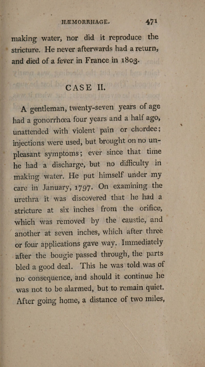 making water, nor did it reproduce the stricture. He never afterwards had a return, CASE Il. A gentleman, twenty-seven years of age had a gonorrhoea four years and a half ago, unattended with violent pain or chordee; injections were used, but brought on no un- pleasant symptoms; ever since that time he had a discharge, but no difficulty in — making water. He put himself under my care in January, 1797. On examining the stricture at six inches from the orifice, which was removed by the caustic, and or four applications gave way. Immediately after the bougie passed through, the parts bled a good deal. This he was’ told was of no consequence, and should it continue he was not to be alarmed, but to remain quiet. After going home, a distance of two miles,