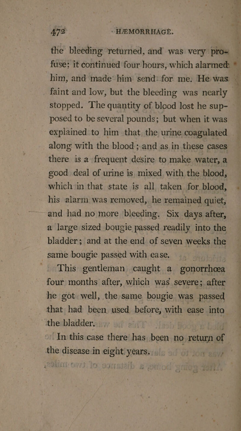 the bleeding returned, and was very pro= stopped. The quantity of blood lost he sup- posed to be several pounds; but when it was along with the blood; and as in these cases there is a frequent desire to make water, a good deal of urine is. mixed with the blood, which in that state is all taken for blood, his alarm was removed, he remained quiet, and had no more bleeding. Six days after, a large sized bougie passed readily into the bladder; and at the end of seven weeks the same bougie passed with ease. } | This gentleman caught a gonorrhoea four months after, which was severe; after he got well, the same bougie was passed that had been used before, with ease inta the bladder. | » fooe' ny fsht In this case there’ has been no return of the disease in eight years... . é Lorre ) - be +