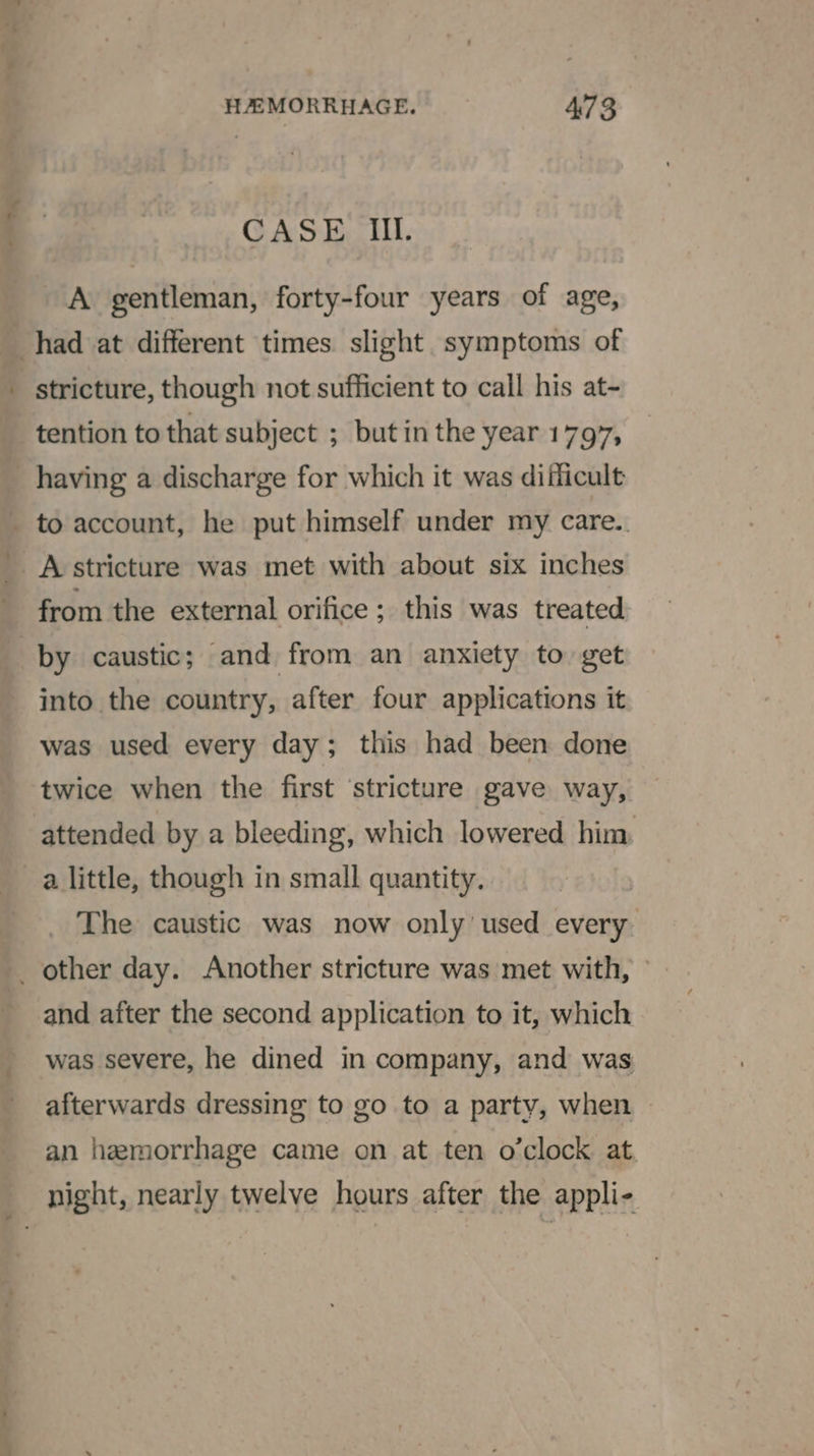 CASE Iii. A gentleman, forty-four years of age, ~ stricture, though not sufficient to call his at- tention to that subject ; butin the year 1797, having a discharge for which it was difficult A stricture was met with about six inches by caustic; and from an anxiety to get into the country, after four applications it was used every day; this had been done a little, though in small quantity. The caustic was now only used every. and after the second application to it, which was severe, he dined in company, and was afterwards dressing to go to a party, when | an hemorrhage came on at ten o'clock at.