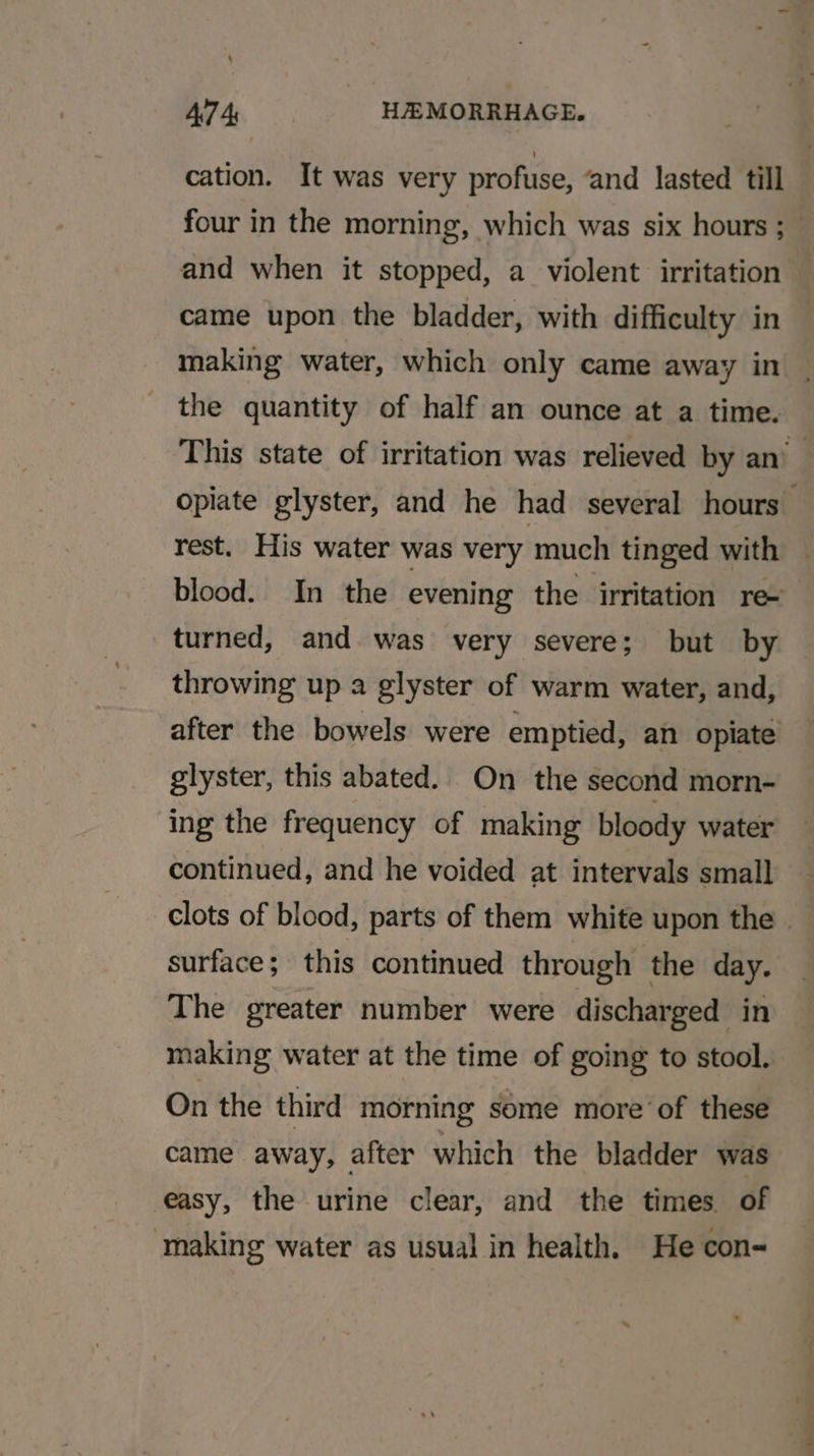 cation. It was very profuse, ‘and lasted till four in the morning, which was six hours ;— and when it stopped, a violent irritation came upon the bladder, with difficulty in making water, which only came away in the quantity of half an ounce at a time. This state of irritation was relieved by an’ opiate glyster, and he had several hours rest. His water was very much tinged with blood. In the evening the irritation re turned, and was very severe; but by throwing up a glyster of warm water, and, after the bowels were emptied, an opiate glyster, this abated. On the second morn- ing the frequency of making bloody water continued, and he voided at intervals small clots of blood, parts of them white upon the . surface; this continued through the day. The greater number were discharged in making water at the time of going to stool. On the third morning some more of these came away, after which the bladder was easy, the urine clear, and the times of making water as usual in health, He con-