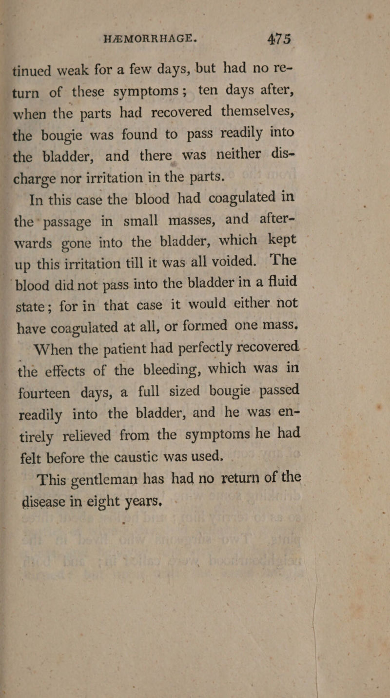 tinued weak for a few days, but had no re- turn of these symptoms; ten days after, when the parts had recovered themselves, the bougie was found to pass readily into the bladder, and there was neither dis- charge nor irritation in the parts. In this case the blood had coagulated in the* passage in small masses, and atfter- wards gone into the bladder, which kept — __ up this irritation till it was all voided. The ‘plood did not pass into the bladder in a fluid state; for in that case it would either not have coagulated at all, or formed one mass. When the patient had perfectly recovered. - the effects of the bleeding, which was in fourteen days, a full sized bougie. passed readily into the bladder, and he was en- tirely relieved from the symptoms he had felt before the caustic was used. This gentleman has had no return of the disease in eight years,