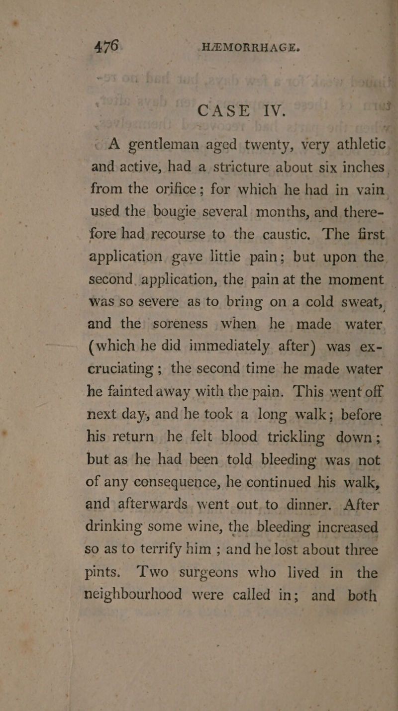 CASE IV. 7 . A gentleman aged twenty, very athletic and active, had a stricture about six inches. from the orifice; for which he had in vain. used the bougie several months, and there- fore had recourse to the caustic. The first application gave little pain; but upon the. second, application, the pain at the moment _ was ’so severe as to bring ona cold sweat, and the soreness when he made water, (which he did immediately after) was ex- cruciating ; the second time he made water | he fainted away with the pain. This went off next day, and he took a long walk; before his return he felt blood trickling down; but as he had been told bleeding was not of any consequence, he continued his walk, and afterwards went out. to dinner. After drinking some wine, the bleeding increased so as to terrify him ; and he lost about three pints. Two surgeons who lived in the neighbourhood were called in; and both