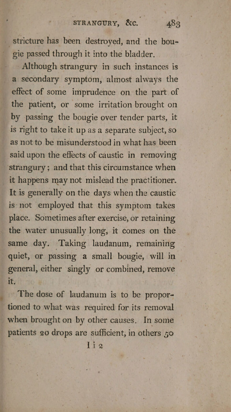 7 stricture has been destroyed, and the bou- gie passed through it into the bladder. Although strangury in such instances is a secondary symptom, almost always the effect of some imprudence on the part of the patient, or some irritation brought on by passing the bougie over tender parts, it is right to take it up as a separate subject, so as not to be misunderstood in what has been said upon the effects of caustic in removing strangury; and that this circumstance when it happens may not mislead the practitioner. It is generally on the days when the caustic is-not employed that this symptom takes place. Sometimes after exercise, or retaining the water unusually long, it comes on the same day. Taking laudanum, remaining quiet, or passing a small bougie, will in : general, either singly or combined, remove ayit: ) The dose of laudanum is to be propor- tioned to what was required for its removal _when brought on by other causes. In some patients 20 drops are sufficient, in others 50 lie