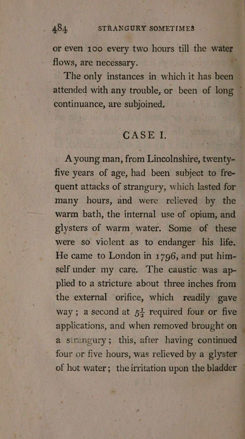or even 100 every two hours till the water flows, are necessary. | Th The only instances in which it has been ~ attended with any trouble, or been of long continuance, are subjoined. CASEL A young man, from Lincolnshire, twenty- five years of age, had been subject to fre- quent attacks of strangury, which lasted for many hours, and were relieved by the warm bath, the internal use of opium, and glysters of warm water. Some of these were so viclent as to endanger his life. . He came to London in 1796, and put him- . self under my care. The caustic was ap- plied to a stricture about three inches from the external orifice, which readily gave - way ; a second at 51 required four or five applications, and when removed brought on — a sirangury; this, after having continued — four or five hours, was relieved by a glyster of hot water; theirritation upon the bladder —