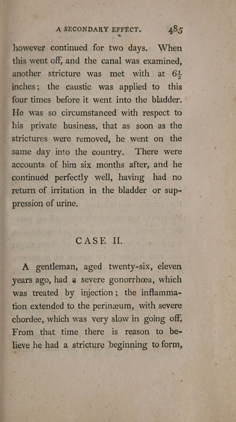 however continued for two days. When this went off, and the canal was examined, another stricture was met with at 61 inches; the caustic was applied to this four times before it went into the bladder. He was so circumstanced with respect to his private business, that as soon as the strictures were removed, he went on the same day into the country. There were accounts of him six months after, and he continued perfectly well, having had no return of irritation in the bladder or sup- pression of urine, CASE Il. A gentleman, aged twenty-six, eleven years ago, had a severe gonorrhoea, which was treated by injection; the inflamma- tion extended to the perineum, with severe chordee, which was very slow in going off, From that time there is reason to be- lieve he had a stricture beginning to form,