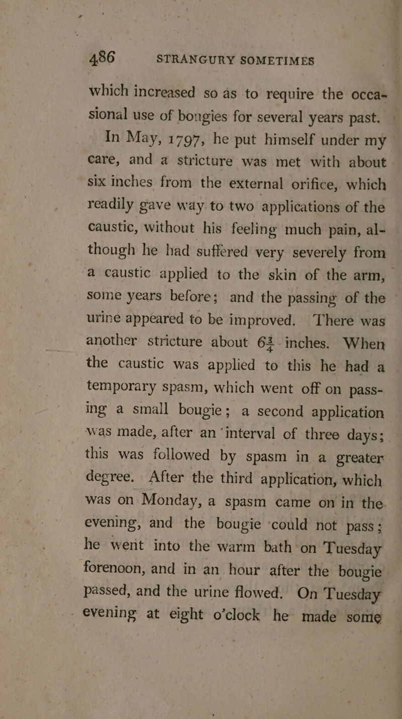 which increased so as to require the occa- sional use of bongies for several years past. ~ In May, 1797, he put himself under my care, and a stricture was met with about six inches from the external orifice, which readily gave way. to two applications of the caustic, without his feeling much pain, al- _ though he had suffered very severely from “a caustic applied to the skin of the arm, some years before; and the passing of the urine appeared to be improved. There was another stricture about 62. inches. When the caustic was applied to this he had a temporary spasm, which went off on pass- ing a small bougie; a second application Was made, after an ‘interval of three days; this was followed by spasm in a greater degree. After the third application, which was on Monday, a spasm came on in the. evening, and the bougie ‘could not pass; he went into the warm bath-on Tuesday forenoon, and in an hour after the bougie | passed, and the urine flowed. On Tuesday - evening at eight o’clock he made some
