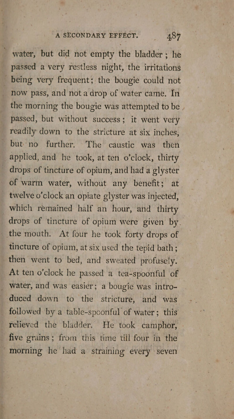 water, but did not empty the bladder ; he passed a very restless night, the irritations , being very frequent; the bougie could not now pass, and nota drop of water came. In the morning the bougie was attempted to be passed, but without success; it went very readily down to the stricture at six inches, but no further. The caustic was then applied, and he took, at ten. o’clock, thirty drops of tincture of opium, and had a glyster of warm water, without any benefit; at twelve o’clock an opiate glyster was injected, which remained half an hour, and thirty : drops of tincture of opium were given by. the mouth. At four he took forty drops of tincture of opium, at six used the tepid bath; then went to bed, and sweated profusely. At ten o’clock he passed a tea-spoonful of _ water, and was easier; a bougie was intro- duced down to the stricture, and was followed by a table-spoonful of water; this relieved the bladder. He took camphor, five grains; from this time till four in the -morning he had a straining every «seven