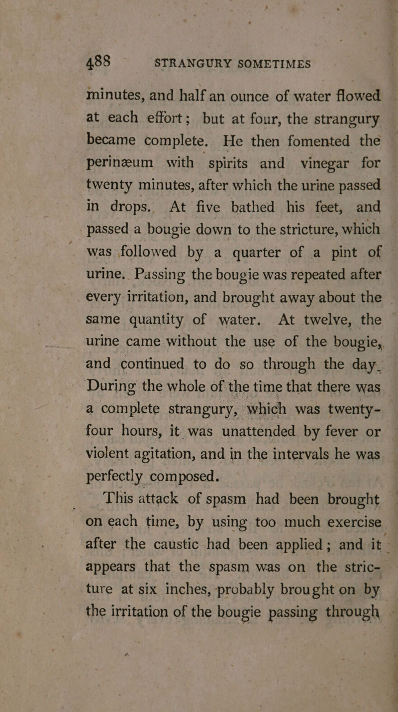 minutes, and half an ounce of water flowed at each effort; but at four, the strangury became complete. He then fomented the perineum with spirits and vinegar for twenty minutes, after which the urine passed in drops. At five bathed his feet, and passed a bougie down to the stricture, which was followed by a quarter of a pint of © urine, Passing the bougie was repeated after every irritation, and brought away about the | Same quantity of water. At twelve, the © urine came without the use of the bougie, and continued to do so through the day. During the whole of the time that there was a complete strangury, which was twenty- four hours, it was unattended by fever or violent agitation, and in the intervals he was perfectly composed. This attack of spasm had al pout on each time, by using too much exercise after the caustic had been applied ; and it appears that the spasm was on the stric- ture at six inches, probably brought on by the irritation of the bougie passing through