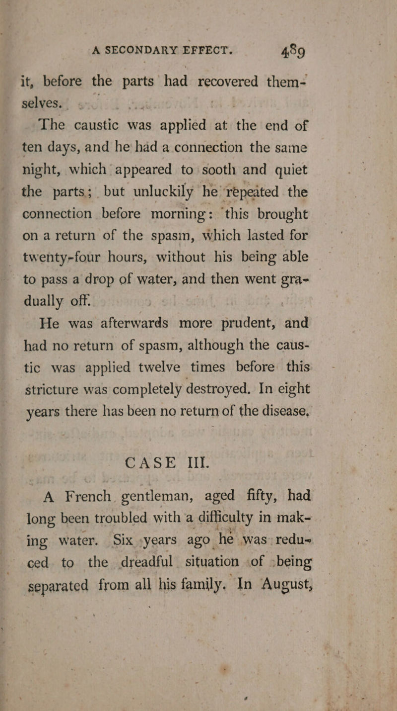 it, before the parts had recovered them- selves. A The caustic was sinenitd at the end of ten days, and he had a connection the same night, which appeared to sooth and quiet the parts; but unluckily he ‘repeated the connection before morning: ‘this brought on a return of the spasm, which lasted for _ twenty-four hours, without his being able to pass a drop of water, and then went seal dually off. : He was afterwards more prudent, and had no return of spasm, although the caus- tic was applied twelve times before this stricture was completely destroyed. In eight years there has been no return of the disease, CASE III. A French. gentleman, aged fifty, had long been troubled with a difficulty i in mak- ing water. Six »years ago. he was: redu- separated from all his family. In August,