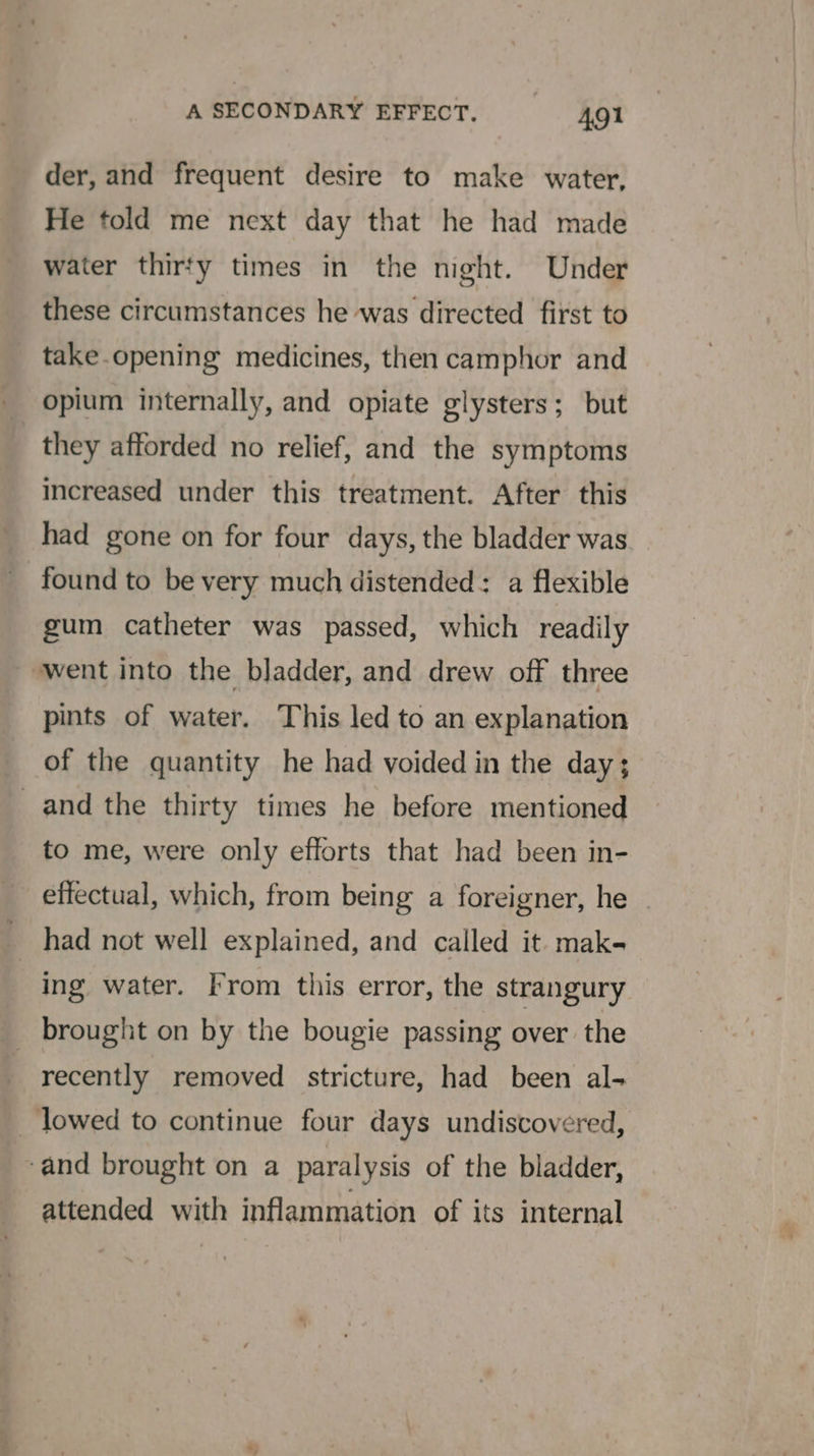 der, and frequent desire to make water, He told me next day that he had made water thirfy times in the night. Under these circumstances he was directed first to take.opening medicines, then camphor and opium internally, and opiate glysters; but they afforded no relief, and the symptoms increased under this treatment. After this had gone on for four days, the bladder was. found to be very much distended: a flexible gum catheter was passed, which readily ‘went into the bladder, and drew off three pints of water. This led to an explanation of the quantity he had voided in the day; _and the thirty times he before mentioned to me, were only efforts that had been in- effectual, which, from being a foreigner, he had not well explained, and called it. mak- : ing water. From this error, the strangury brought on by the bougie passing over the recently removed stricture, had been al- _ lowed to continue four days undiscovered, ‘and brought on a paralysis of the bladder, attended with inflammation of its internal