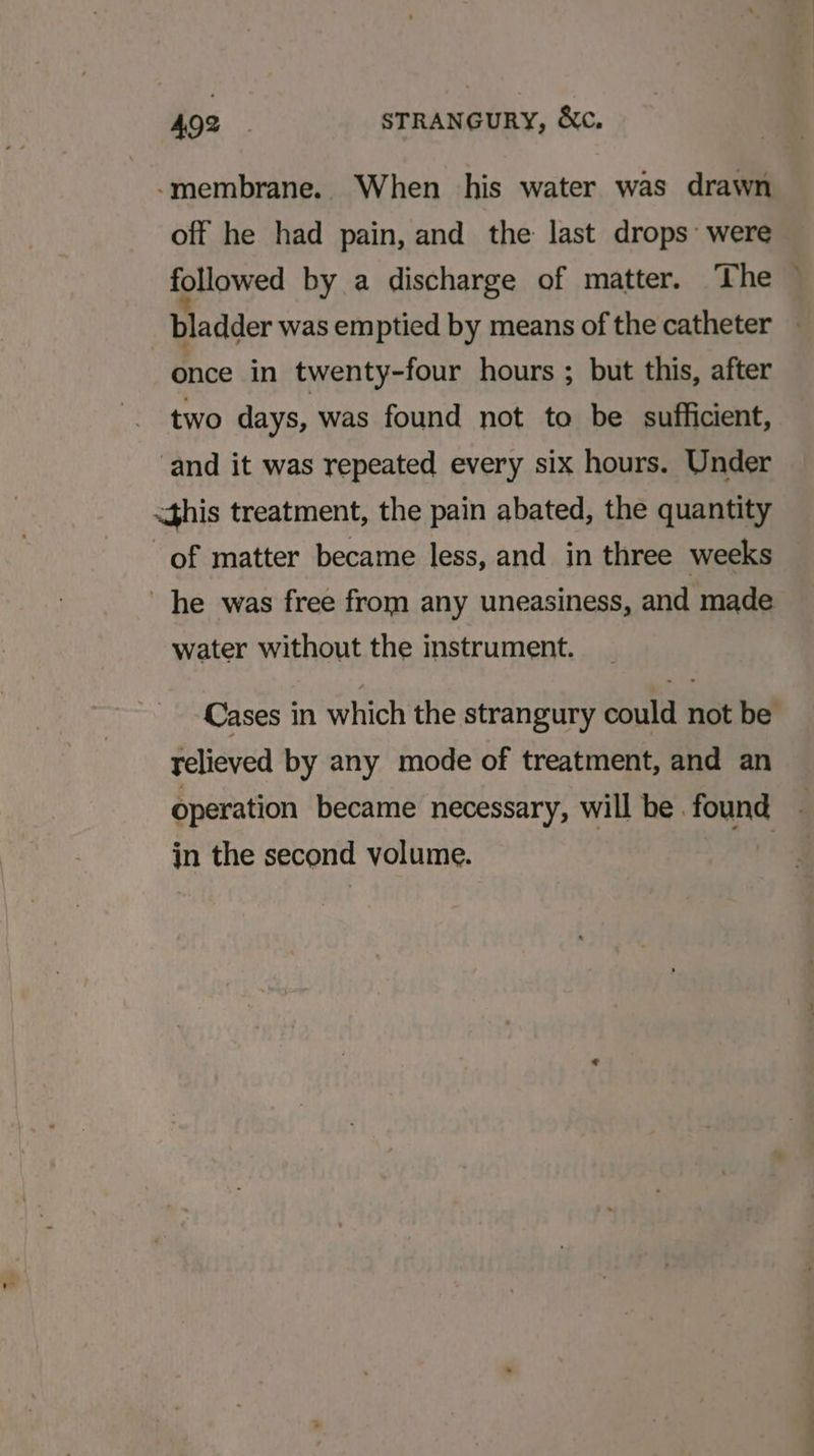 -membrane. When his water was drawn off he had pain, and the last drops: were followed by a discharge of matter. The — bladder was emptied by means of the catheter once in twenty-four hours ; but this, after two days, was found not to be sufficient, ‘and it was repeated every six hours. Under &lt;this treatment, the pain abated, the quantity of matter became less, and in three weeks he was free from any uneasiness, and made water without the instrument. Cases in which the strangury could not be relieved by any mode of treatment, and an operation became necessary, will be. found in the second volume. |