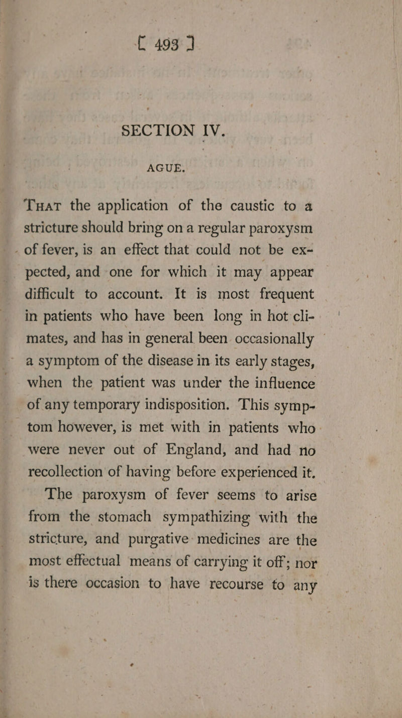 = SECTION IV. AGUE. Tuat the application of the caustic to a stricture should bring on a regular paroxysm pected, and one for which it may appear difficult to account. It is most frequent in patients who have been long in hot cli- mates, and has in general been occasionally — a symptom of the disease in its early stages, when the patient was under the influence of any temporary indisposition. This symp- tom however, is met with in patients who. were never out of England, and had no recollection of having before experienced it. The paroxysm of fever seems to arise from the stomach sympathizing with the stricture, and purgative medicines are the most effectual means of carrying it off; nor is there occasion to have recourse to any